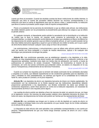 LEY DE INSTITUCIONES DE CRÉDITO
               CÁMARA DE DIPUTADOS DEL H. CONGRESO DE LA UNIÓN                               Última Reforma DOF 25-05-2010
               Secretaría General
               Secretaría de Servicios Parlamentarios
               Centro de Documentación, Información y Análisis




cuenta que lleve al proveedor. Cuando las aludidas cuentas las lleven instituciones de crédito distintas, la
institución que lleve la cuenta del proveedor deberá devolver los recursos correspondientes a la
institución que lleve la cuenta al depositante para que los abone a ésta y, posteriormente, la institución
que lleve la cuenta al proveedor podrá cargar a ella el importe correspondiente.

    Previo a la prestación de los servicios de domiciliación a que se refiere este artículo, las instituciones
de crédito deberán pactar con los proveedores el procedimiento para efectuar los cargos a que se refiere
el párrafo anterior.

    En cualquier momento, el depositante podrá solicitar la cancelación de la domiciliación a la institución
de crédito que le lleve la cuenta, sin importar quién conserve la autorización de los cargos
correspondientes. La citada cancelación surtirá efectos en el plazo que establezca el Banco de México en
las disposiciones de carácter general a que se refiere el presente artículo, el cual no podrá exceder de los
diez días hábiles bancarios siguientes a aquél en que la institución de crédito la reciba, por lo que a partir
de dicha fecha deberá rechazar cualquier nuevo cargo en favor del proveedor.

   Las autorizaciones, instrucciones y comunicaciones a que se refiere este artículo podrán llevarse a
cabo por escrito con firma autógrafa o a través de medios electrónicos, ópticos o de cualquier otra
tecnología que previamente convengan las partes.
                                                                             Artículo reformado DOF 04-06-2001, 01-02-2008

    Artículo 58.- Las condiciones generales que se establezcan respecto a los depósitos a la vista,
retirables en días preestablecidos y de ahorro podrán ser modificadas por la institución conforme a las
disposiciones aplicables, mediante aviso dado con treinta días de anticipación, por escrito, a través de
publicaciones en periódicos de amplia circulación. Tratándose de incrementos al importe de las
comisiones, así como de nuevas comisiones que pretendan cobrar, se estará a lo dispuesto en la Ley
para la Transparencia y Ordenamiento de los Servicios Financieros.
                                                                                        Párrafo reformado DOF 01-02-2008

    Cuando se cumplan los requisitos para la remisión del estado autorizado de las cantidades abonadas
y cargadas a la cuenta, que deberán especificarse en las condiciones generales para los depósitos a la
vista y retirables en días preestablecidos, los asientos que figuren en la contabilidad de la institución
harán fe, salvo prueba en contrario, en el juicio respectivo.

   Artículo 59.- Los depósitos de ahorro son depósitos bancarios de dinero con interés capitalizable. Se
comprobarán con las anotaciones en la libreta especial que las instituciones depositarias deberán
proporcionar gratuitamente a los depositantes. Las libretas contendrán los datos que señalen las
condiciones respectivas y serán título ejecutivo en contra de la institución depositaria, sin necesidad de
reconocimiento de firma ni otro requisito previo alguno.

   Las cuentas de ahorro podrán ser abiertas a favor de menores de edad, sin perjuicio de que, con base
en la legislación común, los menores de edad puedan celebrar otros depósitos bancarios de dinero. En
todos los casos, las disposiciones de fondos solo podrán ser hechas por los representantes del titular.
                                                                                        Párrafo reformado DOF 01-02-2008

   Artículo 60.- Las cantidades que tengan por lo menos un año de depósito en cuenta de ahorro no
estarán sujetas a embargo hasta una suma equivalente a la que resulte mayor de los límites señalados
en el artículo 56 de esta Ley.

    Lo dispuesto en este artículo sólo será aplicable a las cantidades correspondientes a una cuenta por
persona, independientemente de que una misma tenga diversas cuentas de ahorro en una o varias
instituciones.




                                                                 66 de 237
 