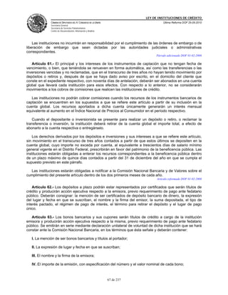 LEY DE INSTITUCIONES DE CRÉDITO
               CÁMARA DE DIPUTADOS DEL H. CONGRESO DE LA UNIÓN                         Última Reforma DOF 25-05-2010
               Secretaría General
               Secretaría de Servicios Parlamentarios
               Centro de Documentación, Información y Análisis




    Las instituciones no incurrirán en responsabilidad por el cumplimiento de las órdenes de embargo o de
liberación de embargo que sean dictadas por las autoridades judiciales o administrativas
correspondientes.
                                                                                  Párrafo adicionado DOF 01-02-2008

   Artículo 61.- El principal y los intereses de los instrumentos de captación que no tengan fecha de
vencimiento, o bien, que teniéndola se renueven en forma automática, así como las transferencias o las
inversiones vencidas y no reclamadas, que en el transcurso de tres años no hayan tenido movimiento por
depósitos o retiros y, después de que se haya dado aviso por escrito, en el domicilio del cliente que
conste en el expediente respectivo, con noventa días de antelación, deberán ser abonados en una cuenta
global que llevará cada institución para esos efectos. Con respecto a lo anterior, no se considerarán
movimientos a los cobros de comisiones que realicen las instituciones de crédito.

   Las instituciones no podrán cobrar comisiones cuando los recursos de los instrumentos bancarios de
captación se encuentren en los supuestos a que se refiere este artículo a partir de su inclusión en la
cuenta global. Los recursos aportados a dicha cuenta únicamente generarán un interés mensual
equivalente al aumento en el Índice Nacional de Precios al Consumidor en el período respectivo.

   Cuando el depositante o inversionista se presente para realizar un depósito o retiro, o reclamar la
transferencia o inversión, la institución deberá retirar de la cuenta global el importe total, a efecto de
abonarlo a la cuenta respectiva o entregárselo.

    Los derechos derivados por los depósitos e inversiones y sus intereses a que se refiere este artículo,
sin movimiento en el transcurso de tres años contados a partir de que estos últimos se depositen en la
cuenta global, cuyo importe no exceda por cuenta, al equivalente a trescientos días de salario mínimo
general vigente en el Distrito Federal, prescribirán en favor del patrimonio de la beneficencia pública. Las
instituciones estarán obligadas a enterar los recursos correspondientes a la beneficencia pública dentro
de un plazo máximo de quince días contados a partir del 31 de diciembre del año en que se cumpla el
supuesto previsto en este párrafo.

  Las instituciones estarán obligadas a notificar a la Comisión Nacional Bancaria y de Valores sobre el
cumplimiento del presente artículo dentro de los dos primeros meses de cada año.
                                                                                   Artículo reformado DOF 01-02-2008

    Artículo 62.- Los depósitos a plazo podrán estar representados por certificados que serán títulos de
crédito y producirán acción ejecutiva respecto a la emisora, previo requerimiento de pago ante fedatario
público. Deberán consignar: la mención de ser certificados de depósito bancario de dinero, la expresión
del lugar y fecha en que se suscriban, el nombre y la firma del emisor, la suma depositada, el tipo de
interés pactado, el régimen de pago de interés, el término para retirar el depósito y el lugar de pago
único.

   Artículo 63.- Los bonos bancarios y sus cupones serán títulos de crédito a cargo de la institución
emisora y producirán acción ejecutiva respecto a la misma, previo requerimiento de pago ante fedatario
público. Se emitirán en serie mediante declaración unilateral de voluntad de dicha institución que se hará
constar ante la Comisión Nacional Bancaria, en los términos que ésta señale y deberán contener:

   I. La mención de ser bonos bancarios y títulos al portador;

   II. La expresión de lugar y fecha en que se suscriban;

   III. El nombre y la firma de la emisora;

   IV. El importe de la emisión, con especificación del número y el valor nominal de cada bono;



                                                                 67 de 237
 