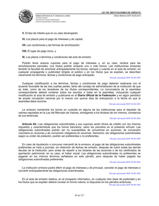 LEY DE INSTITUCIONES DE CRÉDITO
               CÁMARA DE DIPUTADOS DEL H. CONGRESO DE LA UNIÓN                         Última Reforma DOF 25-05-2010
               Secretaría General
               Secretaría de Servicios Parlamentarios
               Centro de Documentación, Información y Análisis




   V. El tipo de interés que en su caso devengarán;

   VI. Los plazos para el pago de intereses y de capital;

   VII. Las condiciones y las formas de amortización;

   VIII. El lugar de pago único, y

   IX. Los plazos o términos y condiciones del acta de emisión.

   Podrán tener anexos cupones para el pago de intereses y, en su caso, recibos para las
amortizaciones parciales. Los títulos podrán amparar uno o más bonos. Las instituciones emisoras
tendrán la facultad de amortizar anticipadamente los bonos, siempre y cuando en el acta de emisión, en
cualquier propaganda o publicidad dirigida al público y en los títulos que se expidan, se describan
claramente los términos, fechas y condiciones de pago anticipado.
                                                                                   Párrafo reformado DOF 04-06-2001

   Cualquier modificación a los términos, fechas y condiciones de pago deberán realizarse con el
acuerdo favorable de las tres cuartas partes, tanto del consejo de administración de la institución de que
se trate, como de los tenedores de los títulos correspondientes. La convocatoria de la asamblea
correspondiente deberá contener todos los asuntos a tratar en la asamblea, incluyendo cualquier
modificación al acta de emisión y publicarse en el Diario Oficial de la Federación y en algún periódico
de amplia circulación nacional por lo menos con quince días de anticipación a la fecha en que la
asamblea deba reunirse.
                                                                                  Párrafo adicionado DOF 04-06-2001

   La emisora mantendrá los bonos en custodia en alguna de las instituciones para el depósito de
valores reguladas en la Ley del Mercado de Valores, entregando a los titulares de los mismos, constancia
de sus tenencias.
                                                                                   Párrafo reformado DOF 04-06-2001

   Artículo 64.- Las obligaciones subordinadas y sus cupones serán títulos de crédito con los mismos
requisitos y características que los bonos bancarios, salvo los previstos en el presente artículo. Las
obligaciones subordinadas podrán ser no susceptibles de convertirse en acciones; de conversión
voluntaria en acciones y de conversión obligatoria en acciones. Asimismo, las obligaciones subordinadas
según su orden de prelación, podrán ser preferentes o no preferentes.
                                                                                   Párrafo reformado DOF 04-06-2001

   En caso de liquidación o concurso mercantil de la emisora, el pago de las obligaciones subordinadas
preferentes se hará a prorrata, sin distinción de fechas de emisión, después de cubrir todas las demás
deudas de la institución, pero antes de repartir a los titulares de las acciones o de los certificados de
aportación patrimonial, en su caso, el haber social. Las obligaciones subordinadas no preferentes se
pagarán en los mismos términos señalados en este párrafo, pero después de haber pagado las
obligaciones subordinadas preferentes.
                                                                                   Párrafo reformado DOF 04-06-2001

   La institución emisora podrá diferir el pago de intereses y de principal, cancelar el pago de intereses o
convertir anticipadamente las obligaciones subordinadas.
                                                                                  Párrafo adicionado DOF 04-06-2001

    En el acta de emisión relativa, en el prospecto informativo, en cualquier otra clase de publicidad y en
los títulos que se expidan deberá constar en forma notoria, lo dispuesto en los párrafos anteriores.
                                                                                  Párrafo adicionado DOF 04-06-2001




                                                                 68 de 237
 