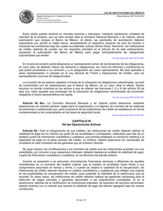 LEY DE INSTITUCIONES DE CRÉDITO
               CÁMARA DE DIPUTADOS DEL H. CONGRESO DE LA UNIÓN                               Última Reforma DOF 25-05-2010
               Secretaría General
               Secretaría de Servicios Parlamentarios
               Centro de Documentación, Información y Análisis




   Estos títulos podrán emitirse en moneda nacional o extranjera, mediante declaración unilateral de
voluntad de la emisora, que se hará constar ante la Comisión Nacional Bancaria y de Valores, previa
autorización que otorgue el Banco de México. Al efecto, las solicitudes de autorización deberán
presentarse por escrito al citado banco, acompañando el respectivo proyecto de acta de emisión e
indicando las condiciones bajo las cuales se pretendan colocar dichos títulos. Asimismo, las instituciones
de crédito, además de cumplir con los requisitos previstos en el artículo 63 de este ordenamiento,
requerirán la autorización del Banco de México para pagar anticipadamente las obligaciones
subordinadas que emitan.
                                                                                         Párrafo reformado DOF 04-06-2001

   En el acta de emisión podrá designarse un representante común de los tenedores de las obligaciones,
en cuyo caso, se deberán indicar sus derechos y obligaciones, así como los términos y condiciones en
que podrá procederse a su remoción y a la designación de nuevo representante. No será aplicable a
estos representantes, lo previsto en la Ley General de Títulos y Operaciones de Crédito, para los
representantes comunes de obligacionistas.

   La inversión de los pasivos captados a través de la colocación de obligaciones subordinadas, se hará
de conformidad con las disposiciones que el Banco de México, en su caso, dicte al efecto. Dichos
recursos no podrán invertirse en los activos a que se refieren las fracciones I, II y III del artículo 55 de
esta Ley, salvo aquellos que provengan de la colocación de obligaciones subordinadas de conversión
obligatoria a títulos representativos de capital.
                                                                                         Párrafo reformado DOF 04-06-2001

   Artículo 64 Bis.- La Comisión Nacional Bancaria y de Valores podrá determinar mediante
disposiciones de carácter general, reglas para la organización y el régimen de inversión de los sistemas
de pensiones o jubilaciones que, para el personal de las instituciones de crédito se establezcan en forma
complementaria a los contemplados en las leyes de seguridad social.
                                                                                        Artículo adicionado DOF 04-06-2001

                                                             CAPITULO III
                                                      De las Operaciones Activas

   Artículo 65.- Para el otorgamiento de sus créditos, las instituciones de crédito deberán estimar la
viabilidad de pago de los mismos por parte de los acreditados o contrapartes, valiéndose para ello de un
análisis a partir de información cuantitativa y cualitativa, que permita establecer su solvencia crediticia y la
capacidad de pago en el plazo previsto del crédito. Lo anterior, deberá observarse sin menoscabo de
considerar el valor monetario de las garantías que se hubieren ofrecido.

   De igual manera, las modificaciones a los contratos de crédito que las instituciones acuerden con sus
acreditados, por convenir a sus respectivos intereses, deberán basarse en análisis de viabilidad de pago,
a partir de información cuantitativa y cualitativa, en los términos del párrafo anterior.

    Cuando se presenten o se presuman circunstancias financieras adversas o diferentes de aquellas
consideradas en el momento del análisis original, que le impiden al acreditado hacer frente a sus
compromisos adquiridos en tiempo y forma, o cuando se mejore la viabilidad de la recuperación, las
instituciones de crédito deberán basarse en análisis cuantitativos y cualitativos que reflejen una mejoría
en las posibilidades de recuperación del crédito, para sustentar la viabilidad de la reestructura que se
acuerde. En estos casos, las instituciones de crédito deberán realizar las gestiones necesarias para la
obtención de pagos parciales o garantías adicionales a las originalmente contratadas. Si en la
reestructura, además de la modificación de condiciones originales, se requiriera de recursos adicionales,
deberá contarse con un estudio que soporte la viabilidad de pago del adeudo agregado bajo las nuevas
condiciones.



                                                                 69 de 237
 