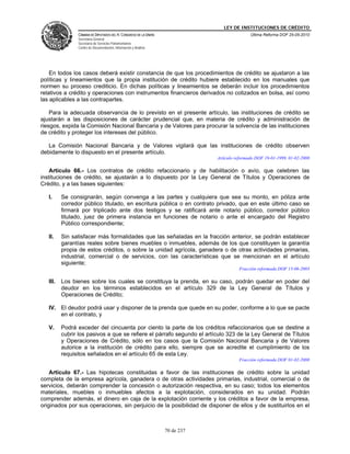 LEY DE INSTITUCIONES DE CRÉDITO
                CÁMARA DE DIPUTADOS DEL H. CONGRESO DE LA UNIÓN                               Última Reforma DOF 25-05-2010
                Secretaría General
                Secretaría de Servicios Parlamentarios
                Centro de Documentación, Información y Análisis




    En todos los casos deberá existir constancia de que los procedimientos de crédito se ajustaron a las
políticas y lineamientos que la propia institución de crédito hubiere establecido en los manuales que
normen su proceso crediticio. En dichas políticas y lineamientos se deberán incluir los procedimientos
relativos a crédito y operaciones con instrumentos financieros derivados no cotizados en bolsa, así como
las aplicables a las contrapartes.

    Para la adecuada observancia de lo previsto en el presente artículo, las instituciones de crédito se
ajustarán a las disposiciones de carácter prudencial que, en materia de crédito y administración de
riesgos, expida la Comisión Nacional Bancaria y de Valores para procurar la solvencia de las instituciones
de crédito y proteger los intereses del público.

   La Comisión Nacional Bancaria y de Valores vigilará que las instituciones de crédito observen
debidamente lo dispuesto en el presente artículo.
                                                                              Artículo reformado DOF 19-01-1999, 01-02-2008

    Artículo 66.- Los contratos de crédito refaccionario y de habilitación o avío, que celebren las
instituciones de crédito, se ajustarán a lo dispuesto por la Ley General de Títulos y Operaciones de
Crédito, y a las bases siguientes:

   I.     Se consignarán, según convenga a las partes y cualquiera que sea su monto, en póliza ante
          corredor público titulado, en escritura pública o en contrato privado, que en este último caso se
          firmará por triplicado ante dos testigos y se ratificará ante notario público, corredor público
          titulado, juez de primera instancia en funciones de notario o ante el encargado del Registro
          Público correspondiente;

   II.    Sin satisfacer más formalidades que las señaladas en la fracción anterior, se podrán establecer
          garantías reales sobre bienes muebles o inmuebles, además de los que constituyen la garantía
          propia de estos créditos, o sobre la unidad agrícola, ganadera o de otras actividades primarias,
          industrial, comercial o de servicios, con las características que se mencionan en el artículo
          siguiente;
                                                                                        Fracción reformada DOF 13-06-2003

   III.   Los bienes sobre los cuales se constituya la prenda, en su caso, podrán quedar en poder del
          deudor en los términos establecidos en el artículo 329 de la Ley General de Títulos y
          Operaciones de Crédito;

   IV. El deudor podrá usar y disponer de la prenda que quede en su poder, conforme a lo que se pacte
       en el contrato, y

   V.     Podrá exceder del cincuenta por ciento la parte de los créditos refaccionarios que se destine a
          cubrir los pasivos a que se refiere el párrafo segundo el artículo 323 de la Ley General de Títulos
          y Operaciones de Crédito, sólo en los casos que la Comisión Nacional Bancaria y de Valores
          autorice a la institución de crédito para ello, siempre que se acredite el cumplimiento de los
          requisitos señalados en el artículo 65 de esta Ley.
                                                                                        Fracción reformada DOF 01-02-2008

    Artículo 67.- Las hipotecas constituidas a favor de las instituciones de crédito sobre la unidad
completa de la empresa agrícola, ganadera o de otras actividades primarias, industrial, comercial o de
servicios, deberán comprender la concesión o autorización respectiva, en su caso; todos los elementos
materiales, muebles o inmuebles afectos a la explotación, considerados en su unidad. Podrán
comprender además, el dinero en caja de la explotación corriente y los créditos a favor de la empresa,
originados por sus operaciones, sin perjuicio de la posibilidad de disponer de ellos y de sustituirlos en el



                                                                  70 de 237
 