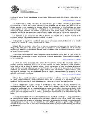 LEY DE INSTITUCIONES DE CRÉDITO
               CÁMARA DE DIPUTADOS DEL H. CONGRESO DE LA UNIÓN                         Última Reforma DOF 25-05-2010
               Secretaría General
               Secretaría de Servicios Parlamentarios
               Centro de Documentación, Información y Análisis




movimiento normal de las operaciones, sin necesidad del consentimiento del acreedor, salvo pacto en
contrario.
                                                                                   Párrafo reformado DOF 13-06-2003

   Las instituciones de crédito acreedoras de las hipotecas a que se refiere este artículo, permitirán la
explotación de los bienes afectos a las mismas conforme al destino que les corresponda, y tratándose de
bienes afectos a una concesión de servicio público, las alteraciones o modificaciones que sean
necesarias para la mejor prestación del servicio público correspondiente. Sin embargo, las instituciones
acreedoras podrán oponerse a la venta o enajenación de parte de los bienes y a la fusión con otras
empresas, en caso de que se origine con ello un peligro para la seguridad de los créditos hipotecarios.

   Las hipotecas a que se refiere este artículo deberán ser inscritas en el Registro Público de la
Propiedad del lugar o lugares en que estén ubicados los bienes.

   Será aplicable en lo pertiente a las hipotecas a que se refiere este artículo, lo dispuesto en el artículo
214 de la Ley General de Títulos y Operaciones de Crédito.

   Artículo 68.- Los contratos o las pólizas en los que, en su caso, se hagan constar los créditos que
otorguen las instituciones de crédito, junto con los estados de cuenta certificados por el contador
facultado por la institución de crédito acreedora, serán títulos ejecutivos, sin necesidad de reconocimiento
de firma ni de otro requisito.

   El estado de cuenta certificado por el contador a que se refiere este artículo, hará fe, salvo prueba en
contrario, en los juicios respectivos para la fijación de los saldos resultantes a cargo de los acreditados o
de los mutuatarios.
                                                                                   Párrafo reformado DOF 13-06-2003

   El estado de cuenta certificado antes citado deberá contener nombre del acreditado; fecha del
contrato; notario y número de escritura, en su caso; importe del crédito concedido; capital dispuesto;
fecha hasta la que se calculó el adeudo; capital y demás obligaciones de pago vencidas a la fecha del
corte; las disposiciones subsecuentes que se hicieron del crédito, en su caso; tasas de intereses
ordinarios que aplicaron por cada periodo; pagos hechos sobre los intereses, especificando las tasas
aplicadas de intereses y las amortizaciones hechas al capital; intereses moratorios aplicados y tasa
aplicable por intereses moratorios.
                                                                                  Párrafo adicionado DOF 13-06-2003

   Artículo 69.- La prenda sobre bienes y valores se constituirá en la forma prevenida en la Ley General
de Títulos y Operaciones de Crédito, bastando al efecto que se consigne en el documento de crédito
respectivo con expresión de los datos necesarios para identificar los bienes dados en garantía.

    En todo anticipo sobre títulos o valores, de prenda sobre ellos, sobre sus frutos y mercancías, las
instituciones de crédito podrán efectuar la venta de los títulos, bienes o mercancías, en los casos que
proceda de conformidad con la mencionada Ley por medio de corredor o de dos comerciantes de la
localidad, conservando en su poder la parte del precio que cubra las responsabilidades del deudor, que
podrán aplicar en compensación de su crédito y guardando a disposición de aquél el sobrante que pueda
existir.

   Se exceptúa de lo dispuesto en el primer párrafo de este artículo, la prenda que se otorgue con motivo
de préstamos concedidos por las instituciones de crédito para la adquisición de bienes de consumo
duradero, la cual podrá constituirse entregando al acreedor la factura que acredite la propiedad sobre la
cosa comprada, haciendo en ella la anotación respectiva. El bien quedará en poder del deudor con el
carácter de depositario, que no podrá revocársele en tanto esté cumpliendo con los términos del contrato
de préstamos.



                                                                 71 de 237
 