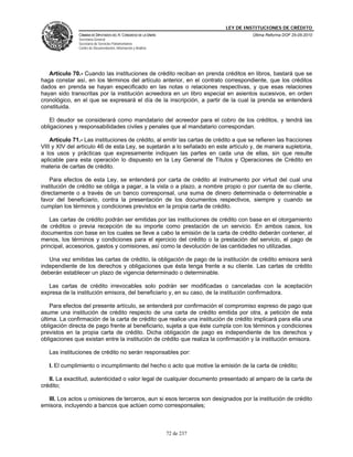 LEY DE INSTITUCIONES DE CRÉDITO
               CÁMARA DE DIPUTADOS DEL H. CONGRESO DE LA UNIÓN                         Última Reforma DOF 25-05-2010
               Secretaría General
               Secretaría de Servicios Parlamentarios
               Centro de Documentación, Información y Análisis




   Artículo 70.- Cuando las instituciones de crédito reciban en prenda créditos en libros, bastará que se
haga constar así, en los términos del artículo anterior, en el contrato correspondiente, que los créditos
dados en prenda se hayan especificado en las notas o relaciones respectivas, y que esas relaciones
hayan sido transcritas por la institución acreedora en un libro especial en asientos sucesivos, en orden
cronológico, en el que se expresará el día de la inscripción, a partir de la cual la prenda se entenderá
constituida.

   El deudor se considerará como mandatario del acreedor para el cobro de los créditos, y tendrá las
obligaciones y responsabilidades civiles y penales que al mandatario correspondan.

    Artículo 71.- Las instituciones de crédito, al emitir las cartas de crédito a que se refieren las fracciones
VIII y XIV del artículo 46 de esta Ley, se sujetarán a lo señalado en este artículo y, de manera supletoria,
a los usos y prácticas que expresamente indiquen las partes en cada una de ellas, sin que resulte
aplicable para esta operación lo dispuesto en la Ley General de Títulos y Operaciones de Crédito en
materia de cartas de crédito.

    Para efectos de esta Ley, se entenderá por carta de crédito al instrumento por virtud del cual una
institución de crédito se obliga a pagar, a la vista o a plazo, a nombre propio o por cuenta de su cliente,
directamente o a través de un banco corresponsal, una suma de dinero determinada o determinable a
favor del beneficiario, contra la presentación de los documentos respectivos, siempre y cuando se
cumplan los términos y condiciones previstos en la propia carta de crédito.

    Las cartas de crédito podrán ser emitidas por las instituciones de crédito con base en el otorgamiento
de créditos o previa recepción de su importe como prestación de un servicio. En ambos casos, los
documentos con base en los cuales se lleve a cabo la emisión de la carta de crédito deberán contener, al
menos, los términos y condiciones para el ejercicio del crédito o la prestación del servicio, el pago de
principal, accesorios, gastos y comisiones, así como la devolución de las cantidades no utilizadas.

   Una vez emitidas las cartas de crédito, la obligación de pago de la institución de crédito emisora será
independiente de los derechos y obligaciones que ésta tenga frente a su cliente. Las cartas de crédito
deberán establecer un plazo de vigencia determinado o determinable.

   Las cartas de crédito irrevocables solo podrán ser modificadas o canceladas con la aceptación
expresa de la institución emisora, del beneficiario y, en su caso, de la institución confirmadora.

    Para efectos del presente artículo, se entenderá por confirmación el compromiso expreso de pago que
asume una institución de crédito respecto de una carta de crédito emitida por otra, a petición de esta
última. La confirmación de la carta de crédito que realice una institución de crédito implicará para ella una
obligación directa de pago frente al beneficiario, sujeta a que éste cumpla con los términos y condiciones
previstos en la propia carta de crédito. Dicha obligación de pago es independiente de los derechos y
obligaciones que existan entre la institución de crédito que realiza la confirmación y la institución emisora.

   Las instituciones de crédito no serán responsables por:

   I. El cumplimiento o incumplimiento del hecho o acto que motive la emisión de la carta de crédito;

   II. La exactitud, autenticidad o valor legal de cualquier documento presentado al amparo de la carta de
crédito;

  III. Los actos u omisiones de terceros, aun si esos terceros son designados por la institución de crédito
emisora, incluyendo a bancos que actúen como corresponsales;



                                                                 72 de 237
 