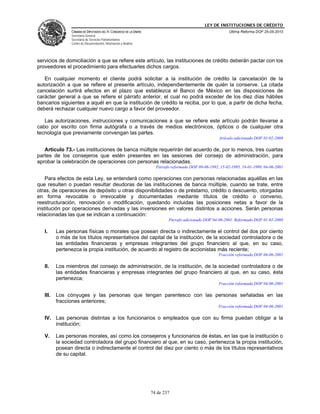 LEY DE INSTITUCIONES DE CRÉDITO
                CÁMARA DE DIPUTADOS DEL H. CONGRESO DE LA UNIÓN                                            Última Reforma DOF 25-05-2010
                Secretaría General
                Secretaría de Servicios Parlamentarios
                Centro de Documentación, Información y Análisis




servicios de domiciliación a que se refiere este artículo, las instituciones de crédito deberán pactar con los
proveedores el procedimiento para efectuarles dichos cargos.

   En cualquier momento el cliente podrá solicitar a la institución de crédito la cancelación de la
autorización a que se refiere el presente artículo, independientemente de quién la conserve. La citada
cancelación surtirá efectos en el plazo que establezca el Banco de México en las disposiciones de
carácter general a que se refiere el párrafo anterior, el cual no podrá exceder de los diez días hábiles
bancarios siguientes a aquél en que la institución de crédito la reciba, por lo que, a partir de dicha fecha,
deberá rechazar cualquier nuevo cargo a favor del proveedor.

   Las autorizaciones, instrucciones y comunicaciones a que se refiere este artículo podrán llevarse a
cabo por escrito con firma autógrafa o a través de medios electrónicos, ópticos o de cualquier otra
tecnología que previamente convengan las partes.
                                                                                                     Artículo adicionado DOF 01-02-2008

   Artículo 73.- Las instituciones de banca múltiple requerirán del acuerdo de, por lo menos, tres cuartas
partes de los consejeros que estén presentes en las sesiones del consejo de administración, para
aprobar la celebración de operaciones con personas relacionadas.
                                                                    Párrafo reformado DOF 09-06-1992, 15-02-1995, 19-01-1999, 04-06-2001

    Para efectos de esta Ley, se entenderá como operaciones con personas relacionadas aquéllas en las
que resulten o puedan resultar deudoras de las instituciones de banca múltiple, cuando se trate, entre
otras, de operaciones de depósito u otras disponibilidades o de préstamo, crédito o descuento, otorgadas
en forma revocable o irrevocable y documentadas mediante títulos de crédito o convenio,
reestructuración, renovación o modificación, quedando incluidas las posiciones netas a favor de la
institución por operaciones derivadas y las inversiones en valores distintos a acciones. Serán personas
relacionadas las que se indican a continuación:
                                                                          Párrafo adicionado DOF 04-06-2001. Reformado DOF 01-02-2008

   I.     Las personas físicas o morales que posean directa o indirectamente el control del dos por ciento
          o más de los títulos representativos del capital de la institución, de la sociedad controladora o de
          las entidades financieras y empresas integrantes del grupo financiero al que, en su caso,
          pertenezca la propia institución, de acuerdo al registro de accionistas más reciente;
                                                                                                     Fracción reformada DOF 04-06-2001

   II.    Los miembros del consejo de administración, de la institución, de la sociedad controladora o de
          las entidades financieras y empresas integrantes del grupo financiero al que, en su caso, ésta
          pertenezca;
                                                                                                     Fracción reformada DOF 04-06-2001

   III.   Los cónyuges y las personas que tengan parentesco con las personas señaladas en las
          fracciones anteriores;
                                                                                                     Fracción reformada DOF 04-06-2001

   IV. Las personas distintas a los funcionarios o empleados que con su firma puedan obligar a la
       institución;

   V.     Las personas morales, así como los consejeros y funcionarios de éstas, en las que la institución o
          la sociedad controladora del grupo financiero al que, en su caso, pertenezca la propia institución,
          posean directa o indirectamente el control del diez por ciento o más de los títulos representativos
          de su capital.




                                                                  74 de 237
 