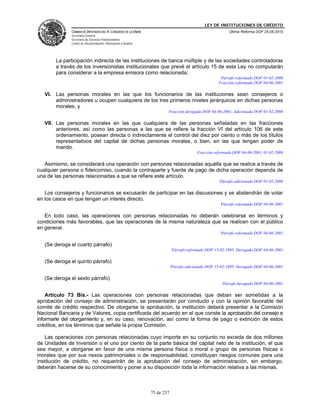LEY DE INSTITUCIONES DE CRÉDITO
              CÁMARA DE DIPUTADOS DEL H. CONGRESO DE LA UNIÓN                                             Última Reforma DOF 25-05-2010
              Secretaría General
              Secretaría de Servicios Parlamentarios
              Centro de Documentación, Información y Análisis




        La participación indirecta de las instituciones de banca múltiple y de las sociedades controladoras
        a través de los inversionistas institucionales que prevé el artículo 15 de esta Ley no computarán
        para considerar a la empresa emisora como relacionada;
                                                                                                     Párrafo reformado DOF 01-02-2008
                                                                                                    Fracción reformada DOF 04-06-2001

   VI. Las personas morales en las que los funcionarios de las instituciones sean consejeros o
       administradores u ocupen cualquiera de los tres primeros niveles jerárquicos en dichas personas
       morales, y
                                                                        Fracción derogada DOF 04-06-2001. Adicionada DOF 01-02-2008

   VII. Las personas morales en las que cualquiera de las personas señaladas en las fracciones
        anteriores, así como las personas a las que se refiere la fracción VI del artículo 106 de este
        ordenamiento, posean directa o indirectamente el control del diez por ciento o más de los títulos
        representativos del capital de dichas personas morales, o bien, en las que tengan poder de
        mando.
                                                                                         Fracción reformada DOF 04-06-2001, 01-02-2008

   Asimismo, se considerará una operación con personas relacionadas aquélla que se realice a través de
cualquier persona o fideicomiso, cuando la contraparte y fuente de pago de dicha operación dependa de
una de las personas relacionadas a que se refiere este artículo.
                                                                                                     Párrafo adicionado DOF 01-02-2008

   Los consejeros y funcionarios se excusarán de participar en las discusiones y se abstendrán de votar
en los casos en que tengan un interés directo.
                                                                                                     Párrafo reformado DOF 04-06-2001

   En todo caso, las operaciones con personas relacionadas no deberán celebrarse en términos y
condiciones más favorables, que las operaciones de la misma naturaleza que se realicen con el público
en general.
                                                                                                     Párrafo reformado DOF 04-06-2001

   (Se deroga el cuarto párrafo)
                                                                            Párrafo reformado DOF 15-02-1995. Derogado DOF 04-06-2001

   (Se deroga el quinto párrafo)
                                                                            Párrafo adicionado DOF 15-02-1995. Derogado DOF 04-06-2001

   (Se deroga el sexto párrafo)
                                                                                                      Párrafo derogado DOF 04-06-2001

    Artículo 73 Bis.- Las operaciones con personas relacionadas que deban ser sometidas a la
aprobación del consejo de administración, se presentarán por conducto y con la opinión favorable del
comité de crédito respectivo. De otorgarse la aprobación, la institución deberá presentar a la Comisión
Nacional Bancaria y de Valores, copia certificada del acuerdo en el que conste la aprobación del consejo e
informarle del otorgamiento y, en su caso, renovación, así como la forma de pago o extinción de estos
créditos, en los términos que señale la propia Comisión.

    Las operaciones con personas relacionadas cuyo importe en su conjunto no exceda de dos millones
de Unidades de Inversión o el uno por ciento de la parte básica del capital neto de la institución, el que
sea mayor, a otorgarse en favor de una misma persona física o moral o grupo de personas físicas o
morales que por sus nexos patrimoniales o de responsabilidad, constituyan riesgos comunes para una
institución de crédito, no requerirán de la aprobación del consejo de administración, sin embargo,
deberán hacerse de su conocimiento y poner a su disposición toda la información relativa a las mismas.



                                                                75 de 237
 
