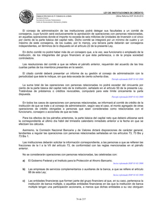 LEY DE INSTITUCIONES DE CRÉDITO
               CÁMARA DE DIPUTADOS DEL H. CONGRESO DE LA UNIÓN                         Última Reforma DOF 25-05-2010
               Secretaría General
               Secretaría de Servicios Parlamentarios
               Centro de Documentación, Información y Análisis




   El consejo de administración de las instituciones podrá delegar sus facultades a un comité de
consejeros, cuya función será exclusivamente la aprobación de operaciones con personas relacionadas,
en aquellas operaciones donde el importe no exceda de seis millones de Unidades de Inversión o el cinco
por ciento de la parte básica del capital neto. Dicho comité se integrará por un mínimo de cuatro y un
máximo de siete consejeros, de los cuales, por lo menos, una tercera parte deberán ser consejeros
independientes, en términos de lo dispuesto en el artículo 22 de la presente Ley.

    En dicho comité no podrá haber más de un consejero que, a la vez, sea funcionario o empleado de la
institución, de los integrantes del grupo financiero al que ésta pertenezca, o de la propia sociedad
controladora.

   Las resoluciones del comité a que se refiere el párrafo anterior, requerirán del acuerdo de las tres
cuartas partes de los miembros presentes en la sesión.

   El citado comité deberá presentar un informe de su gestión al consejo de administración con la
periodicidad que éste le indique, sin que ésta exceda de ciento ochenta días.
                                                                                   Párrafo reformado DOF 01-02-2008

   La suma total de las operaciones con personas relacionadas no podrá exceder del cincuenta por
ciento de la parte básica del capital neto de la institución, señalado en el artículo 50 de la presente Ley.
Tratándose de préstamos o créditos revocables, computará para este límite únicamente la parte
dispuesta.
                                                                                   Párrafo reformado DOF 01-02-2008

    En todos los casos de operaciones con personas relacionadas, se informará al comité de crédito de la
institución de que se trate o al consejo de administración, según sea el caso, el monto agregado de otras
operaciones de crédito otorgadas a personas que sean consideradas como relacionadas con el
funcionario, consejero o accionista de que se trate.

   Para los efectos de los párrafos anteriores, la parte básica del capital neto que deberá utilizarse será
la correspondiente al último día hábil del trimestre calendario inmediato anterior a la fecha en que se
efectúen los cálculos.

   Asimismo, la Comisión Nacional Bancaria y de Valores dictará disposiciones de carácter general,
tendientes a regular las operaciones con personas relacionadas señaladas en los artículos 73, 73 Bis y
73 Bis 1.

    Las instituciones deberán solicitar la información correspondiente, a las personas a que se refieren las
fracciones de la I a la VII del artículo 73, de conformidad con las reglas mencionadas en el párrafo
anterior.

   No se considerarán operaciones con personas relacionadas, las celebradas con:

   a)   El Gobierno Federal y el Instituto para la Protección al Ahorro Bancario;
                                                                                    Inciso reformado DOF 01-02-2008

   b)   Las empresas de servicios complementarios o auxiliares de la banca, a que se refiere el artículo
        88 de esta Ley;
                                                                                    Inciso reformado DOF 01-02-2008

   c)   Las entidades financieras que formen parte del grupo financiero al que, en su caso, pertenezca la
        institución de banca múltiple, o aquéllas entidades financieras en las que la institución de banca
        múltiple tengan una participación accionaria, a menos que dichas entidades a su vez otorguen



                                                                 76 de 237
 