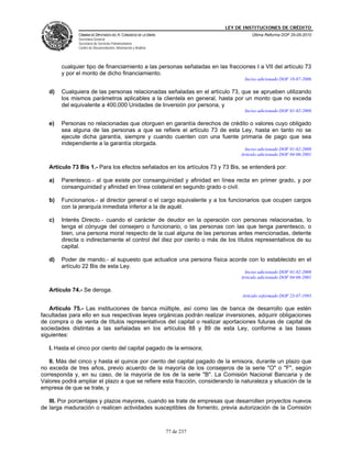 LEY DE INSTITUCIONES DE CRÉDITO
               CÁMARA DE DIPUTADOS DEL H. CONGRESO DE LA UNIÓN                         Última Reforma DOF 25-05-2010
               Secretaría General
               Secretaría de Servicios Parlamentarios
               Centro de Documentación, Información y Análisis




        cualquier tipo de financiamiento a las personas señaladas en las fracciones I a VII del artículo 73
        y por el monto de dicho financiamiento.
                                                                                    Inciso adicionado DOF 18-07-2006

   d)   Cualquiera de las personas relacionadas señaladas en el artículo 73, que se aprueben utilizando
        los mismos parámetros aplicables a la clientela en general, hasta por un monto que no exceda
        del equivalente a 400,000 Unidades de Inversión por persona, y
                                                                                    Inciso adicionado DOF 01-02-2008

   e)   Personas no relacionadas que otorguen en garantía derechos de crédito o valores cuyo obligado
        sea alguna de las personas a que se refiere el artículo 73 de esta Ley, hasta en tanto no se
        ejecute dicha garantía, siempre y cuando cuenten con una fuente primaria de pago que sea
        independiente a la garantía otorgada.
                                                                                    Inciso adicionado DOF 01-02-2008
                                                                                  Artículo adicionado DOF 04-06-2001

   Artículo 73 Bis 1.- Para los efectos señalados en los artículos 73 y 73 Bis, se entenderá por:

   a)   Parentesco.- al que existe por consanguinidad y afinidad en línea recta en primer grado, y por
        consanguinidad y afinidad en línea colateral en segundo grado o civil.

   b)   Funcionarios.- al director general o el cargo equivalente y a los funcionarios que ocupen cargos
        con la jerarquía inmediata inferior a la de aquél.

   c)   Interés Directo.- cuando el carácter de deudor en la operación con personas relacionadas, lo
        tenga el cónyuge del consejero o funcionario, o las personas con las que tenga parentesco, o
        bien, una persona moral respecto de la cual alguna de las personas antes mencionadas, detente
        directa o indirectamente el control del diez por ciento o más de los títulos representativos de su
        capital.

   d)   Poder de mando.- al supuesto que actualice una persona física acorde con lo establecido en el
        artículo 22 Bis de esta Ley.
                                                                                    Inciso adicionado DOF 01-02-2008
                                                                                  Artículo adicionado DOF 04-06-2001

   Artículo 74.- Se deroga.
                                                                                   Artículo reformado DOF 23-07-1993

   Artículo 75.- Las instituciones de banca múltiple, así como las de banca de desarrollo que estén
facultadas para ello en sus respectivas leyes orgánicas podrán realizar inversiones, adquirir obligaciones
de compra o de venta de títulos representativos del capital o realizar aportaciones futuras de capital de
sociedades distintas a las señaladas en los artículos 88 y 89 de esta Ley, conforme a las bases
siguientes:

   I. Hasta el cinco por ciento del capital pagado de la emisora;

   II. Más del cinco y hasta el quince por ciento del capital pagado de la emisora, durante un plazo que
no exceda de tres años, previo acuerdo de la mayoría de los consejeros de la serie "O" o "F", según
corresponda y, en su caso, de la mayoría de los de la serie "B". La Comisión Nacional Bancaria y de
Valores podrá ampliar el plazo a que se refiere esta fracción, considerando la naturaleza y situación de la
empresa de que se trate, y

   III. Por porcentajes y plazos mayores, cuando se trate de empresas que desarrollen proyectos nuevos
de larga maduración o realicen actividades susceptibles de fomento, previa autorización de la Comisión



                                                                 77 de 237
 