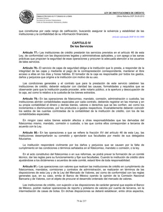 LEY DE INSTITUCIONES DE CRÉDITO
               CÁMARA DE DIPUTADOS DEL H. CONGRESO DE LA UNIÓN                                Última Reforma DOF 25-05-2010
               Secretaría General
               Secretaría de Servicios Parlamentarios
               Centro de Documentación, Información y Análisis




que constituirse por cada rango de calificación, buscando asegurar la solvencia y estabilidad de las
instituciones y la confiabilidad de su información financiera.
                                                                                          Artículo reformado DOF 01-02-2008

                                                                  CAPITULO IV
                                                                 De los Servicios

   Artículo 77.- Las instituciones de crédito prestarán los servicios previstos en el artículo 46 de esta
Ley, de conformidad con las disposiciones legales y administrativas aplicables, y con apego a las sanas
prácticas que propicien la seguridad de esas operaciones y procuren la adecuada atención a los usuarios
de tales servicios.

    Artículo 78.- El servicio de cajas de seguridad obliga a la institución que lo presta, a responder de la
integridad de las cajas y mediante el pago de la contraprestación correspondiente, mantener el libre
acceso a ellas en los días y horas hábiles. El tomador de la caja es responsable por todos los gastos,
daños y perjuicios que origine a la institución con motivo de su uso.

    Las condiciones generales y el contrato que para la prestación de este servicio celebren las
instituciones de crédito, deberán estipular con claridad las causas, formalidades y requisitos que se
observarán para que la institución pueda proceder, ante notario público, a la apertura y desocupación de
la caja, así como lo relativo a la custodia de los bienes extraídos.

    Artículo 79.- En las operaciones de fideicomiso, mandato, comisión, administración o custodia, las
instituciones abrirán contabilidades especiales por cada contrato, debiendo registrar en las mismas y en
su propia contabilidad el dinero y demás bienes, valores o derechos que se les confíen, así como los
incrementos o disminuciones, por los productos o gastos respectivos. Invariablemente deberán coincidir
los saldos de las cuentas controladas de la contabilidad de la institución de crédito, con los de las
contabilidades especiales.

    En ningún caso estos bienes estarán afectos a otras responsabilidades que las derivadas del
fideicomiso mismo, mandato, comisión o custodia, o las que contra ellos correspondan a terceros de
acuerdo con la Ley.

    Artículo 80.- En las operaciones a que se refiere la fracción XV del artículo 46 de esta Ley, las
instituciones desempeñarán su cometido y ejercitarán sus facultades por medio de sus delegados
fiduciarios.

  La institución responderá civilmente por los daños y perjuicios que se causen por la falta de
cumplimiento en las condiciones o términos señalados en el fideicomiso, mandato o comisión, o la ley.

   En el acto constitutivo del fideicomiso o en sus reformas, se podrá prever la formación de un comité
técnico, dar las reglas para su funcionamiento y fijar sus facultades. Cuando la institución de crédito obre
ajustándose a los dictámenes o acuerdos de este comité, estará libre de toda responsabilidad.

    Artículo 81.- Las operaciones con valores que realicen las instituciones de crédito en cumplimiento de
fideicomisos, mandatos, comisiones y contratos de administración, se realizarán en términos de las
disposiciones de esta Ley y de la Ley del Mercado de Valores, así como de conformidad con las reglas
generales que, en su caso, emita el Banco de México oyendo la opinión de la Comisión Nacional
Bancaria y de Valores, con el objeto de procurar el desarrollo ordenado del mercado de valores.

    Las instituciones de crédito, con sujeción a las disposiciones de carácter general que expida el Banco
de México, podrán realizar operaciones de reporto y préstamo de valores por cuenta de terceros, sin la
intermediación de casas de bolsa. En dichas disposiciones se deberá establecer, entre otros aspectos,


                                                                     79 de 237
 