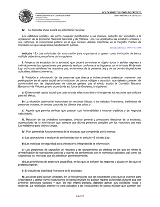LEY DE INSTITUCIONES DE CRÉDITO
               CÁMARA DE DIPUTADOS DEL H. CONGRESO DE LA UNIÓN                        Última Reforma DOF 25-05-2010
               Secretaría General
               Secretaría de Servicios Parlamentarios
               Centro de Documentación, Información y Análisis




   IV. Su domicilio social estará en el territorio nacional.

   Los estatutos sociales, así como cualquier modificación a los mismos, deberán ser sometidos a la
aprobación de la Comisión Nacional Bancaria y de Valores. Una vez aprobados los estatutos sociales o
sus reformas, el instrumento público en el que consten deberá inscribirse en el Registro Público de
Comercio sin que sea preciso mandamiento judicial.
                                                                                  Párrafo reformado DOF 01-02-2008

  Artículo 10.- Las solicitudes de autorización para organizarse y operar como institución de banca
múltiple deberán acompañarse de lo siguiente:

   I. Proyecto de estatutos de la sociedad que deberá considerar el objeto social y señalar expresa e
individualmente las operaciones que pretenda realizar conforme a lo dispuesto por el artículo 46 de esta
Ley, así como satisfacer los requisitos que, en términos de la presente Ley y de las demás disposiciones
aplicables, deban contenerse;

   II. Relación e información de las personas que directa o indirectamente pretendan mantener una
participación en el capital social de la institución de banca múltiple a constituir, que deberá contener, de
conformidad con las disposiciones de carácter general que al efecto expida la Comisión Nacional
Bancaria y de Valores, previo acuerdo de su Junta de Gobierno, lo siguiente:

   a) El monto del capital social que cada una de ellas suscribirá y el origen de los recursos que utilizará
para tal efecto;

   b) La situación patrimonial, tratándose de personas físicas, o los estados financieros, tratándose de
personas morales, en ambos casos de los últimos tres años, y

   c) Aquélla que permita verificar que cuentan con honorabilidad e historial crediticio y de negocios
satisfactorio.

   III. Relación de los probables consejeros, director general y principales directivos de la sociedad,
acompañada de la información que acredite que dichas personas cumplen con los requisitos que esta
Ley establece para dichos cargos.

   IV. Plan general de funcionamiento de la sociedad que comprenda por lo menos:

   a) Las operaciones a realizar de conformidad con el artículo 46 de esta Ley;

   b) Las medidas de seguridad para preservar la integridad de la información;

   c) Los programas de captación de recursos y de otorgamiento de créditos en los que se refleje la
diversificación de operaciones pasivas y activas de conformidad con la normativa aplicable, así como los
segmentos del mercado que se atenderán preferentemente;

   d) Las previsiones de cobertura geográfica, en las que se señalen las regiones y plazas en las que se
pretenda operar;

   e) El estudio de viabilidad financiera de la sociedad;

   f) Las bases para aplicar utilidades, en la inteligencia de que las sociedades a las que se autorice para
organizarse y operar como instituciones de banca múltiple no podrán repartir dividendos durante sus tres
primeros ejercicios sociales y que, en ese mismo periodo, deberán aplicar sus utilidades netas a
reservas. La restricción anterior no será aplicable a las instituciones de banca múltiple que cuenten con


                                                                 8 de 237
 