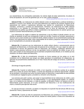 LEY DE INSTITUCIONES DE CRÉDITO
              CÁMARA DE DIPUTADOS DEL H. CONGRESO DE LA UNIÓN                                          Última Reforma DOF 25-05-2010
              Secretaría General
              Secretaría de Servicios Parlamentarios
              Centro de Documentación, Información y Análisis




sus características, las contrapartes autorizadas, los valores objeto de estas operaciones, los plazos, la
forma de liquidación, así como las garantías que, en su caso, podrán otorgarse.
                                                                            Artículo reformado DOF 30-04-1996, 04-06-2001, 01-02-2008

   Artículo 81 Bis. Las instituciones de crédito deberán contar con lineamientos y políticas tendientes a
identificar y conocer a sus clientes, así como para determinar sus objetivos de inversión respecto de las
operaciones con valores y operaciones derivadas que realicen en cumplimiento de fideicomisos,
mandatos, comisiones y contratos de administración. Asimismo, las instituciones de crédito deberán
proporcionar a su clientela la información necesaria para la toma de decisiones de inversión,
considerando los perfiles que definan al efecto ajustándose a las disposiciones de carácter general que
expida la Comisión Nacional Bancaria y de Valores.

    Las instituciones de crédito al celebrar las operaciones a que se refiere el párrafo anterior con sus
clientes se ajustarán al perfil que corresponda a cada uno de ellos. Cuando se contraten operaciones y
servicios que no sean acordes con el perfil del cliente, deberá contarse con el consentimiento expreso del
mismo. Las instituciones de crédito, serán responsables de los daños y perjuicios ocasionados al cliente
por el incumplimiento a lo previsto en este párrafo.
                                                                                                  Artículo adicionado DOF 25-06-2009

   Artículo 82.- El personal que las instituciones de crédito utilicen directa o exclusivamente para la
realización de fideicomisos, no formará parte del personal de la institución, sino que, según los casos se
considerará al servicio del patrimonio dado en fideicomiso. Sin embargo, cualesquier derechos que
asistan a esas personas conforme a la ley, los ejercitarán contra la institución de crédito, la que, en su
caso, para cumplir con las resoluciones que la autoridad competente dicte afectará, en la medida que sea
necesaria, los bienes materia del fideicomiso.

    Artículo 83.- A falta de procedimiento convenido en forma expresa por las partes en el acto
constitutivo de los fideicomisos que tengan por objeto garantizar el cumplimiento de obligaciones, se
aplicarán los procedimientos establecidos en el Título Tercero Bis del Código de Comercio, a petición del
fiduciario.
                                                                                                   Párrafo reformado DOF 23-05-2000

   (Se deroga el segundo párrafo).
                                                                                                    Párrafo derogado DOF 23-05-2000

   Artículo 84.- Cuando la institución de crédito, al ser requerida, no rinda las cuentas de su gestión
dentro de un plazo de quince días hábiles, o cuando sea declarada por sentencia ejecutoriada, culpable
de las pérdidas o menoscabo que sufran los bienes dados en fideicomiso o responsable de esas pérdidas
o menoscabo por negligencia grave, procederá su remoción como fiduciaria.

    Las acciones para pedir cuentas, para exigir la responsabilidad de las instituciones de crédito y para
pedir la remoción corresponderá al o los fideicomisarios o a sus representantes legales, en cualquier
caso, en la medida de sus intereses, y a falta de aquéllos, al Ministerio Público, sin perjuicio de que el
fideicomitente pueda reservarse, en el acto constitutivo del fideicomiso o en las modificaciones del
mismo, el derecho para ejercitar esta acción.
                                                                                                   Párrafo reformado DOF 01-02-2008

  En caso de renuncia o remoción, se estará a lo dispuesto en el párrafo final del artículo 385 de la Ley
General de Títulos y Operaciones de Crédito.
                                                                                                   Párrafo reformado DOF 01-02-2008

   Artículo 85.- Cuando se trate de operaciones de fideicomiso que constituya el Gobierno Federal o
que él mismo, para los efectos de este artículo, declare de interés público a través de la Secretaría de




                                                                80 de 237
 