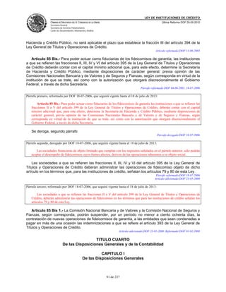 LEY DE INSTITUCIONES DE CRÉDITO
                 CÁMARA DE DIPUTADOS DEL H. CONGRESO DE LA UNIÓN                                          Última Reforma DOF 25-05-2010
                 Secretaría General
                 Secretaría de Servicios Parlamentarios
                 Centro de Documentación, Información y Análisis




Hacienda y Crédito Público, no será aplicable el plazo que establece la fracción III del artículo 394 de la
Ley General de Títulos y Operaciones de Crédito.
                                                                                                      Artículo reformado DOF 13-06-2003

    Artículo 85 Bis.- Para poder actuar como fiduciarias de los fideicomisos de garantía, las instituciones
a que se refieren las fracciones II, III, IV y VI del artículo 395 de la Ley General de Títulos y Operaciones
de Crédito deberán contar con el capital mínimo adicional que, para este efecto, determine la Secretaría
de Hacienda y Crédito Público, mediante disposiciones de carácter general, previa opinión de las
Comisiones Nacionales Bancaria y de Valores y de Seguros y Fianzas, según corresponda en virtud de la
institución de que se trate, así como con la autorización que otorgará discrecionalmente el Gobierno
Federal, a través de dicha Secretaría.
                                                                                           Párrafo reformado DOF 04-06-2001, 18-07-2006

Párrafo primero, reformado por DOF 18-07-2006, que seguirá vigente hasta el 18 de julio de 2013:

       Artículo 85 Bis.- Para poder actuar como fiduciarias de los fideicomisos de garantía las instituciones a que se refieren las
   fracciones II a V del artículo 399 de la Ley General de Títulos y Operaciones de Crédito, deberán contar con el capital
   mínimo adicional que, para este efecto, determine la Secretaría de Hacienda y Crédito Público, mediante disposiciones de
   carácter general, previa opinión de las Comisiones Nacionales Bancaria y de Valores y de Seguros y Fianzas, según
   corresponda en virtud de la institución de que se trate, así como con la autorización que otorgará discrecionalmente el
   Gobierno Federal, a través de dicha Secretaría.

   Se deroga, segundo párrafo
                                                                                                       Párrafo derogado DOF 18-07-2006

Párrafo segundo, derogado por DOF 18-07-2006, que seguirá vigente hasta el 18 de julio de 2013:

       Las sociedades financieras de objeto limitado que cumplan con los requisitos señalados en el párrafo anterior, sólo podrán
   aceptar el desempeño de fideicomisos cuyos bienes afectos, deriven de las operaciones inherentes a su objeto social.

    Las sociedades a que se refieren las fracciones II, III, IV y VI del artículo 395 de la Ley General de
Títulos y Operaciones de Crédito deberán administrar las operaciones de fideicomiso objeto de dicho
artículo en los términos que, para las instituciones de crédito, señalan los artículos 79 y 80 de esta Ley.
                                                                                                      Párrafo reformado DOF 18-07-2006
                                                                                                     Artículo adicionado DOF 23-05-2000

Párrafo tercero, reformado por DOF 18-07-2006, que seguirá vigente hasta el 18 de julio de 2013:

        Las sociedades a que se refieren las fracciones II a V del artículo 399 de la Ley General de Títulos y Operaciones de
   Crédito, deberán administrar las operaciones de fideicomiso en los términos que para las instituciones de crédito señalan los
   artículos 79 y 80 de esta Ley.

   Artículo 85 Bis 1.- La Comisión Nacional Bancaria y de Valores y la Comisión Nacional de Seguros y
Fianzas, según corresponda, podrán suspender, por un período no menor a ciento ochenta días, la
contratación de nuevas operaciones de fideicomisos de garantía, a las entidades que sean condenadas a
pagar en más de una ocasión las indemnizaciones a que se refiere el artículo 393 de la Ley General de
Títulos y Operaciones de Crédito.
                                                                           Artículo adicionado DOF 23-05-2000. Reformado DOF 01-02-2008

                                               TITULO CUARTO
                              De las Disposiciones Generales y de la Contabilidad

                                                             CAPITULO I
                                                   De las Disposiciones Generales



                                                                   81 de 237
 
