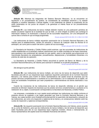 LEY DE INSTITUCIONES DE CRÉDITO
               CÁMARA DE DIPUTADOS DEL H. CONGRESO DE LA UNIÓN                                          Última Reforma DOF 25-05-2010
               Secretaría General
               Secretaría de Servicios Parlamentarios
               Centro de Documentación, Información y Análisis




    Artículo 86.- Mientras los integrantes del Sistema Bancario Mexicano, no se encuentren en
liquidación o en procedimiento de quiebra, se considerarán de acreditada solvencia y no estarán
obligados a constituir depósitos o fianzas legales, ni aún tratándose de obtener la suspensión de los
actos reclamados en los juicios de amparo o de garantizar el interés fiscal en los procedimientos
respectivos.

    Artículo 87.- Las instituciones de banca múltiple deberán insertar en una publicación periódica de
amplia circulación regional de la localidad de que se trate, un aviso dirigido al público que contenga la
información relativa a la reubicación o clausura de las sucursales respectivas, con una anticipación de
quince días a la fecha en que se tenga programada.
                                                                             Párrafo reformado DOF 04-06-2001, 05-11-2004, 01-02-2008

   Las instituciones de banca múltiple requerirán autorización de la Comisión Nacional Bancaria y de
Valores para el establecimiento, cambio de ubicación y clausura de cualquier clase de oficinas en el
extranjero, así como para la cesión del activo o pasivo de sus sucursales.
                                                                                        Párrafo reformado DOF 04-06-2001, 01-02-2008

   La Secretaría de Hacienda y Crédito Público podrá autorizar, que las sucursales de instituciones de
crédito establecidas en el extranjero realicen operaciones que no estén previstas en las leyes mexicanas,
para ajustarse a las condiciones del mercado en que operen, para lo cual tendrán que proporcionar a la
mencionada Secretaría los antecedentes, procedimientos, disposiciones y formalidades inherentes a la
práctica de cada tipo de operación.

  La Secretaría de Hacienda y Crédito Público escuchará la opinión del Banco de México y de la
Comisión Nacional Bancaria y de Valores para autorizar lo señalado en el párrafo precedente.
                                                                                        Párrafo reformado DOF 04-06-2001, 01-02-2008

   (Se deroga el quinto párrafo)
                                                                                                    Párrafo derogado DOF 04-06-2001

    Artículo 88.- Las instituciones de banca múltiple, así como las de banca de desarrollo que estén
facultadas para ello en sus respectivas leyes orgánicas requerirán autorización de la Comisión Nacional
Bancaria y de Valores para invertir en títulos representativos del capital social de empresas que les
presten servicios complementarios o auxiliares en su administración o en la realización de su objeto, así
como de sociedades inmobiliarias que sean propietarias o administradoras de bienes destinados a sus
oficinas.

   Cuando las inversiones de las instituciones de banca de desarrollo referidas en el párrafo que
antecede se efectúen respecto de empresas que les presten servicios complementarios o auxiliares en la
realización de su objeto, la autorización corresponderá a la Secretaría de Hacienda y Crédito Público.

    Las empresas y sociedades en cuyo capital social participen las instituciones de crédito conforme al
presente artículo se sujetarán a las reglas generales que dicte la Comisión Nacional Bancaria y de
Valores, las cuales tendrán como finalidad primordial permitir la supervisión del desempeño y situación de
las instituciones, así como a la inspección y vigilancia de la misma y, en consecuencia, deberán cubrir las
cuotas de inspección y vigilancia correspondientes.
                                                                                                   Artículo reformado DOF 01-02-2008

    Artículo 89.- Se requerirá autorización de la Comisión Nacional Bancaria y de Valores, previo acuerdo
de su Junta de Gobierno, para que las instituciones de banca múltiple y las de banca de desarrollo que
estén facultadas para ello en sus respectivas leyes orgánicas inviertan, directa o indirectamente, en
títulos representativos del capital social de entidades financieras del exterior.




                                                                 82 de 237
 