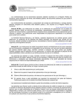 LEY DE INSTITUCIONES DE CRÉDITO
                CÁMARA DE DIPUTADOS DEL H. CONGRESO DE LA UNIÓN                         Última Reforma DOF 25-05-2010
                Secretaría General
                Secretaría de Servicios Parlamentarios
                Centro de Documentación, Información y Análisis




  Los nombramientos de los funcionarios bancarios deberán inscribirse en el Registro Público de
Comercio, previa ratificación de firmas, ante fedatario público, del documento auténtico en que conste el
nombramiento respectivo.

   Los nombramientos del secretario y prosecretario del consejo de administración o consejo directivo
deberán otorgarse en instrumento ante fedatario público y ser inscritos en el Registro Público de
Comercio.
                                                                                    Párrafo reformado DOF 01-02-2008
   Artículo 90 Bis.- Las instituciones de crédito, en la celebración de operaciones con el público en
general, deberán utilizar los servicios de apoderados, representantes, funcionarios y empleados que
cuenten con conocimientos o capacidad técnica respecto de las características de las operaciones que se
ofrezcan o celebren. Las instituciones serán responsables de proporcionar capacitación a su personal
para cumplir con lo anterior.

   La Comisión Nacional Bancaria y de Valores, mediante disposiciones de carácter general, podrá
determinar, en protección de los intereses del público ahorrador, las personas que, acorde con sus
funciones, deberán acreditar la calidad técnica, honorabilidad e historial crediticio satisfactorio ante algún
organismo autorregulatorio bancario.
                                                                                   Artículo adicionado DOF 01-02-2008

   Artículo 91.- Las instituciones de crédito responderán directa e ilimitadamente de los actos realizados
por sus funcionarios y empleados en el desempeño de sus funciones, así como por los actos celebrados
por quienes ostenten algún cargo, mandato, comisión o cualquier otro título jurídico que aquéllas
hubieren otorgado para la realización de sus operaciones. Lo anterior será aplicable sin perjuicio de las
responsabilidades civiles o penales en que dichas personas incurran en lo individual.

   Las personas que ostenten un cargo, mandato, comisión o cualquier otro título jurídico otorgado por
alguna institución de crédito, deberán cumplir con los requisitos y obligaciones que esta Ley impone a los
funcionarios y empleados que realicen actividades equivalentes, y les serán aplicables las mismas
disposiciones en materia de responsabilidades que a éstos.
                                                                                    Artículo reformado DOF 01-02-2008

   Artículo 92.- Cuando alguna persona auxilie a clientes de instituciones de crédito en la realización de
operaciones propias de estas últimas, en ningún momento podrá:

   I.     Llevar a cabo tales operaciones por cuenta propia;

   II.    Determinar los plazos o tasas de las operaciones en las que intervenga;

   III.   Obtener diferenciales de precios o de tasas por las operaciones en las que intervenga, o

   IV. En general, llevar a cabo actividades que requieran de autorización por parte del Gobierno
       Federal para operar con el carácter de entidad financiera de cualquier tipo.

   Las operaciones invariablemente deberán quedar documentadas a nombre del cliente respectivo.

   Las personas que ofrezcan auxilio a clientes de las instituciones de crédito al amparo de un mandato
o comisión en términos del presente artículo deberán informar al cliente, al momento de proporcionarle el
servicio, que no están autorizadas por el Gobierno Federal ni por las propias instituciones para asumir
obligaciones a nombre y por cuenta de estas últimas y que no se encuentran supervisadas ni reguladas
por las autoridades financieras, lo cual deberá constar en su publicidad o propaganda y en el contrato o
en cualquier otro documento en que conste la encomienda respectiva.



                                                                  84 de 237
 