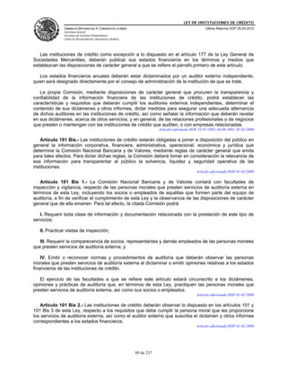 LEY DE INSTITUCIONES DE CRÉDITO
               CÁMARA DE DIPUTADOS DEL H. CONGRESO DE LA UNIÓN                                          Última Reforma DOF 25-05-2010
               Secretaría General
               Secretaría de Servicios Parlamentarios
               Centro de Documentación, Información y Análisis




   Las instituciones de crédito como excepción a lo dispuesto en el artículo 177 de la Ley General de
Sociedades Mercantiles, deberán publicar sus estados financieros en los términos y medios que
establezcan las disposiciones de carácter general a que se refiere el párrafo primero de este artículo.

   Los estados financieros anuales deberán estar dictaminados por un auditor externo independiente,
quien será designado directamente por el consejo de administración de la institución de que se trate.

   La propia Comisión, mediante disposiciones de carácter general que procuren la transparencia y
confiabilidad de la información financiera de las instituciones de crédito, podrá establecer las
características y requisitos que deberán cumplir los auditores externos independientes, determinar el
contenido de sus dictámenes y otros informes, dictar medidas para asegurar una adecuada alternancia
de dichos auditores en las instituciones de crédito, así como señalar la información que deberán revelar
en sus dictámenes, acerca de otros servicios, y en general, de las relaciones profesionales o de negocios
que presten o mantengan con las instituciones de crédito que auditen, o con empresas relacionadas.
                                                                             Artículo reformado DOF 23-07-1993, 04-06-2001, 01-02-2008

    Artículo 101 Bis.- Las instituciones de crédito estarán obligadas a poner a disposición del público en
general la información corporativa, financiera, administrativa, operacional, económica y jurídica que
determine la Comisión Nacional Bancaria y de Valores, mediante reglas de carácter general que emita
para tales efectos. Para dictar dichas reglas, la Comisión deberá tomar en consideración la relevancia de
esa información para transparentar al público la solvencia, liquidez y seguridad operativa de las
instituciones.
                                                                                                   Artículo adicionado DOF 01-02-2008

   Artículo 101 Bis 1.- La Comisión Nacional Bancaria y de Valores contará con facultades de
inspección y vigilancia, respecto de las personas morales que presten servicios de auditoría externa en
términos de esta Ley, incluyendo los socios o empleados de aquéllas que formen parte del equipo de
auditoría, a fin de verificar el cumplimiento de esta Ley y la observancia de las disposiciones de carácter
general que de ella emanen. Para tal efecto, la citada Comisión podrá:

   I. Requerir toda clase de información y documentación relacionada con la prestación de este tipo de
servicios;

   II. Practicar visitas de inspección;

   III. Requerir la comparecencia de socios, representantes y demás empleados de las personas morales
que presten servicios de auditoría externa, y

    IV. Emitir o reconocer normas y procedimientos de auditoría que deberán observar las personas
morales que presten servicios de auditoría externa al dictaminar o emitir opiniones relativas a los estados
financieros de las instituciones de crédito.

   El ejercicio de las facultades a que se refiere este artículo estará circunscrito a los dictámenes,
opiniones y prácticas de auditoría que, en términos de esta Ley, practiquen las personas morales que
presten servicios de auditoría externa, así como sus socios o empleados.
                                                                                                   Artículo adicionado DOF 01-02-2008

   Artículo 101 Bis 2.- Las instituciones de crédito deberán observar lo dispuesto en los artículos 101 y
101 Bis 3 de esta Ley, respecto a los requisitos que debe cumplir la persona moral que les proporcione
los servicios de auditoría externa, así como el auditor externo que suscriba el dictamen y otros informes
correspondientes a los estados financieros.
                                                                                                   Artículo adicionado DOF 01-02-2008




                                                                 89 de 237
 
