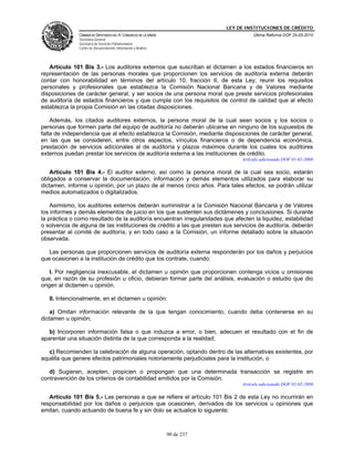 LEY DE INSTITUCIONES DE CRÉDITO
               CÁMARA DE DIPUTADOS DEL H. CONGRESO DE LA UNIÓN                         Última Reforma DOF 25-05-2010
               Secretaría General
               Secretaría de Servicios Parlamentarios
               Centro de Documentación, Información y Análisis




   Artículo 101 Bis 3.- Los auditores externos que suscriban el dictamen a los estados financieros en
representación de las personas morales que proporcionen los servicios de auditoría externa deberán
contar con honorabilidad en términos del artículo 10, fracción II, de esta Ley; reunir los requisitos
personales y profesionales que establezca la Comisión Nacional Bancaria y de Valores mediante
disposiciones de carácter general, y ser socios de una persona moral que preste servicios profesionales
de auditoría de estados financieros y que cumpla con los requisitos de control de calidad que al efecto
establezca la propia Comisión en las citadas disposiciones.

    Además, los citados auditores externos, la persona moral de la cual sean socios y los socios o
personas que formen parte del equipo de auditoría no deberán ubicarse en ninguno de los supuestos de
falta de independencia que al efecto establezca la Comisión, mediante disposiciones de carácter general,
en las que se consideren, entre otros aspectos, vínculos financieros o de dependencia económica,
prestación de servicios adicionales al de auditoría y plazos máximos durante los cuales los auditores
externos puedan prestar los servicios de auditoría externa a las instituciones de crédito.
                                                                                  Artículo adicionado DOF 01-02-2008

    Artículo 101 Bis 4.- El auditor externo, así como la persona moral de la cual sea socio, estarán
obligados a conservar la documentación, información y demás elementos utilizados para elaborar su
dictamen, informe u opinión, por un plazo de al menos cinco años. Para tales efectos, se podrán utilizar
medios automatizados o digitalizados.

    Asimismo, los auditores externos deberán suministrar a la Comisión Nacional Bancaria y de Valores
los informes y demás elementos de juicio en los que sustenten sus dictámenes y conclusiones. Si durante
la práctica o como resultado de la auditoría encuentran irregularidades que afecten la liquidez, estabilidad
o solvencia de alguna de las instituciones de crédito a las que presten sus servicios de auditoría, deberán
presentar al comité de auditoría, y en todo caso a la Comisión, un informe detallado sobre la situación
observada.

   Las personas que proporcionen servicios de auditoría externa responderán por los daños y perjuicios
que ocasionen a la institución de crédito que los contrate, cuando:

    I. Por negligencia inexcusable, el dictamen u opinión que proporcionen contenga vicios u omisiones
que, en razón de su profesión u oficio, debieran formar parte del análisis, evaluación o estudio que dio
origen al dictamen u opinión.

   II. Intencionalmente, en el dictamen u opinión:

    a) Omitan información relevante de la que tengan conocimiento, cuando deba contenerse en su
dictamen u opinión;

   b) Incorporen información falsa o que induzca a error, o bien, adecuen el resultado con el fin de
aparentar una situación distinta de la que corresponda a la realidad;

   c) Recomienden la celebración de alguna operación, optando dentro de las alternativas existentes, por
aquélla que genere efectos patrimoniales notoriamente perjudiciales para la institución, o

   d) Sugieran, acepten, propicien o propongan que una determinada transacción se registre en
contravención de los criterios de contabilidad emitidos por la Comisión.
                                                                                  Artículo adicionado DOF 01-02-2008

   Artículo 101 Bis 5.- Las personas a que se refiere el artículo 101 Bis 2 de esta Ley no incurrirán en
responsabilidad por los daños o perjuicios que ocasionen, derivados de los servicios u opiniones que
emitan, cuando actuando de buena fe y sin dolo se actualice lo siguiente:



                                                                 90 de 237
 