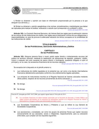 LEY DE INSTITUCIONES DE CRÉDITO
                    CÁMARA DE DIPUTADOS DEL H. CONGRESO DE LA UNIÓN                                               Última Reforma DOF 25-05-2010
                    Secretaría General
                    Secretaría de Servicios Parlamentarios
                    Centro de Documentación, Información y Análisis




   I. Rindan su dictamen u opinión con base en información proporcionada por la persona a la que
otorguen sus servicios, y

   II. Rindan su dictamen u opinión apegándose a las normas, procedimientos y metodologías que deban
ser aplicadas para realizar el análisis, evaluación o estudio que corresponda a su profesión u oficio.
                                                                                                             Artículo adicionado DOF 01-02-2008

    Artículo 102.- La Comisión Nacional Bancaria y de Valores fijará las reglas para la estimación máxima
de los activos de las instituciones de crédito y las reglas para la estimación mínima de sus obligaciones y
responsabilidades, en aras de procurar la adecuada valuación de dichos conceptos en la contabilidad de
las instituciones de crédito.
                                                                                       Artículo reformado DOF 23-12-1993, 04-06-2001, 01-02-2008

                                              TITULO QUINTO
                          De las Prohibiciones, Sanciones Administrativas y Delitos

                                                                      CAPITULO I
                                                                  De las Prohibiciones

    Artículo 103.- Ninguna persona física o moral, podrá captar directa o indirectamente recursos del
público en territorio nacional, mediante la celebración de operaciones de depósito, préstamo, crédito,
mutuo o cualquier otro acto causante de pasivo directo o contingente, quedando obligado a cubrir el
principal y, en su caso, los accesorios financieros de los recursos captados.
                                                                                                   Párrafo reformado DOF 09-06-1992, 30-11-2005

   Se exceptúa de lo dispuesto en el párrafo anterior a:

   I.      Las instituciones de crédito reguladas en la presente Ley, así como a los demás intermediarios
           financieros debidamente autorizados conforme a los ordenamientos legales aplicables;

   II.     Los emisores de instrumentos inscritos en el Registro Nacional de Valores colocados mediante
           oferta pública, respecto de los recursos provenientes de dicha colocación, y
                                                                                                             Fracción reformada DOF 30-11-2005

   III.    Se deroga.
                                                                                    Fracción reformada DOF 09-06-1992. Derogada DOF 23-07-1993

   IV. Se deroga.
                                                       Fracción adicionada DOF 09-06-1992. Reformada DOF 23-12-1993. Derogada DOF 18-07-2006

Fracción IV, derogada por DOF 18-07-2006, que seguirá vigente hasta el 18 de julio de 2013:

          IV.   Las sociedades financieras de objeto limitado autorizadas por la Secretaría de Hacienda y Crédito Público que
                capten recursos provenientes de la colocación de instrumentos inscritos en el Registro Nacional de Valores e
                Intermediarios y otorguen créditos para determinada actividad o sector.

   V.      Las Sociedades Cooperativas de Ahorro y Préstamo a que se refiere la Ley General de
           Sociedades Cooperativas.
                                                                                                            Fracción adicionada DOF 13-08-2009

   VI. Las asociaciones y sociedades, así como los grupos de personas físicas que capten recursos
       exclusivamente de sus asociados, socios o integrantes, respectivamente, para su colocación
       entre éstos, que cumplan con los requisitos siguientes:



                                                                        91 de 237
 