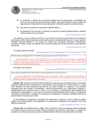 LEY DE INSTITUCIONES DE CRÉDITO
                 CÁMARA DE DIPUTADOS DEL H. CONGRESO DE LA UNIÓN                                             Última Reforma DOF 25-05-2010
                 Secretaría General
                 Secretaría de Servicios Parlamentarios
                 Centro de Documentación, Información y Análisis




         a)    La colocación y entrega de los recursos captados por las asociaciones y sociedades, así
               como por los grupos de personas físicas citados, sólo podrá llevarse a cabo a través de
               alguna persona integrante de la propia asociación, Sociedad o grupo de personas físicas;

         b)    Sus activos no podrán ser superiores a 350,000 UDIS, y

         c)    Se abstendrán de promover la captación de recursos a persona indeterminada o mediante
               medios masivos de comunicación.
                                                                                                       Fracción adicionada DOF 13-08-2009

   Los emisores a que se refiere la fracción II, que utilicen los recursos provenientes de la colocación
para otorgar crédito, deberán ajustarse a las disposiciones de carácter general que, en su caso, expida la
Comisión Nacional Bancaria y de Valores en materia de información financiera, administrativa,
económica, contable y legal, que deberán dar a conocer al público en los términos de la Ley del Mercado
de Valores.
                                                                                                        Párrafo adicionado DOF 30-11-2005

   Se deroga, penúltimo párrafo
                                                     Párrafo adicionado DOF 09-06-1992. Reformado DOF 23-07-1993. Derogado DOF 18-07-2006

Penúltimo párrafo, derogado por DOF 18-07-2006, que seguirá vigente hasta el 18 de julio de 2013:

       Las personas morales a que se refiere la fracción IV de este artículo, contarán en todo momento con participación
   mexicana mayoritaria en su capital social, debiendo sujetarse en cada caso a las reglas que al efecto expida la propia
   Secretaría y a las disposiciones que respecto de sus operaciones emita el Banco de México, así como a la inspección y
   vigilancia de la Comisión Nacional Bancaria.

   Se deroga, último párrafo
                                                                    Párrafo reformado DOF 09-06-1992, 30-04-1996. Derogado DOF 18-07-2006

Último párrafo, derogado por DOF 18-07-2006, que seguirá vigente hasta el 18 de julio de 2013:

      La escritura constitutiva de las sociedades financieras de objeto limitado y cualquier modificación a la misma, deberá ser
   sometida a la aprobación previa de la Secretaría de Hacienda y Crédito Público. Una vez aprobada la escritura o sus reformas,
   deberán inscribirse en el Registro Público de Comercio.

   Artículo 104.- Cuando la Comisión Nacional Bancaria presuma que una persona física o moral está
realizando operaciones en contravención a lo dispuesto por los artículos 2o. o 103 de esta Ley, o actúa
como fiduciario sin estar autorizado para ello en ley, podrá nombrar un inspector y los auxiliares
necesarios para que revisen la contabilidad y demás documentación de la negociación, empresa o
establecimiento de la persona física o moral, a fin de verificar si efectivamente está realizando las
operaciones mencionadas, en cuyo caso, la Comisión Nacional Bancaria podrá ordenar la suspensión
inmediata de operaciones o proceder a la clausura de la negociación, empresa o establecimiento de la
persona física o moral de que se trate.

   El procedimiento de inspección, suspensión de operaciones y clausura a que se refiere el párrafo
anterior es de interés público. Será aplicable en lo conducente lo dispuesto en el Capítulo II del Título
Séptimo de esta Ley.
                                                                                             Artículo reformado DOF 09-06-1992, 23-07-1993

   Artículo 105.- Las palabras banco, crédito, ahorro, fiduciario u otras que expresen ideas semejantes
en cualquier idioma, por las que pueda inferirse el ejercicio de la banca y del crédito, no podrán ser
usadas en el nombre de personas morales y establecimientos distintos de las instituciones de crédito.



                                                                     92 de 237
 