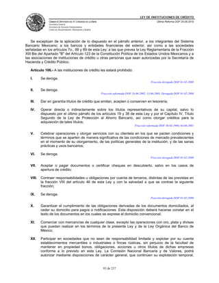 LEY DE INSTITUCIONES DE CRÉDITO
                CÁMARA DE DIPUTADOS DEL H. CONGRESO DE LA UNIÓN                                             Última Reforma DOF 25-05-2010
                Secretaría General
                Secretaría de Servicios Parlamentarios
                Centro de Documentación, Información y Análisis




    Se exceptúan de la aplicación de lo dispuesto en el párrafo anterior, a los integrantes del Sistema
Bancario Mexicano; a los bancos y entidades financieras del exterior, así como a las sociedades
señaladas en los artículos 7o., 88 y 89 de esta Ley; a las que prevea la Ley Reglamentaria de la Fracción
XIII Bis del Apartado "B" del Artículo 123 de la Constitución Política de los Estados Unidos Mexicanos y a
las asociaciones de instituciones de crédito u otras personas que sean autorizadas por la Secretaría de
Hacienda y Crédito Público.

   Artículo 106.- A las instituciones de crédito les estará prohibido:

   I.      Se deroga.
                                                                                                       Fracción derogada DOF 01-02-2008

   II.     Se deroga.
                                                                  Fracción reformada DOF 24-06-2002, 13-06-2003. Derogada DOF 01-02-2008

   III.    Dar en garantía títulos de crédito que emitan, acepten o conserven en tesorería;

   IV.     Operar directa o indirectamente sobre los títulos representativos de su capital, salvo lo
           dispuesto por el último párrafo de los artículos 19 y 38 de esta Ley y por el Capítulo IV, Título
           Segundo de la Ley de Protección al Ahorro Bancario, así como otorgar créditos para la
           adquisición de tales títulos;
                                                                                           Fracción reformada DOF 30-04-1996, 04-06-2001

   V.      Celebrar operaciones y otorgar servicios con su clientela en los que se pacten condiciones y
           términos que se aparten de manera significativa de las condiciones de mercado prevalecientes
           en el momento de su otorgamiento, de las políticas generales de la institución, y de las sanas
           prácticas y usos bancarios;

   VI.     Se deroga.
                                                                                                       Fracción derogada DOF 01-02-2008

   VII.    Aceptar o pagar documentos o certificar cheques en descubierto, salvo en los casos de
           apertura de crédito;

   VIII.   Contraer responsabilidades u obligaciones por cuenta de terceros, distintas de las previstas en
           la fracción VIII del artículo 46 de esta Ley y con la salvedad a que se contrae la siguiente
           fracción;

   IX.     Se deroga.
                                                                                                       Fracción derogada DOF 01-02-2008

   X.      Garantizar el cumplimiento de las obligaciones derivadas de los documentos domiciliados, al
           ceder su domicilio para pagos o notificaciones. Esta disposición deberá hacerse constar en el
           texto de los documentos en los cuales se exprese el domicilio convencional;

   XI.     Comerciar con mercancías de cualquier clase, excepto las operaciones con oro, plata y divisas
           que puedan realizar en los términos de la presente Ley y de la Ley Orgánica del Banco de
           México;

   XII.    Participar en sociedades que no sean de responsabilidad limitada y explotar por su cuenta
           establecimientos mercantiles o industriales o fincas rústicas, sin perjuicio de la facultad de
           mantener en propiedad bonos, obligaciones, acciones u otros títulos de dichas empresas
           conforme a lo previsto en esta Ley. La Comisión Nacional Bancaria y de Valores, podrá
           autorizar mediante disposiciones de carácter general, que continúen su explotación temporal,


                                                                   93 de 237
 