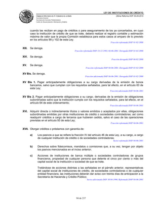 LEY DE INSTITUCIONES DE CRÉDITO
             CÁMARA DE DIPUTADOS DEL H. CONGRESO DE LA UNIÓN                                              Última Reforma DOF 25-05-2010
             Secretaría General
             Secretaría de Servicios Parlamentarios
             Centro de Documentación, Información y Análisis




        cuando las reciban en pago de créditos o para aseguramiento de los ya concertados, en cuyo
        caso la institución de crédito de que se trate, deberá realizar el registro contable y estimación
        máxima de valor que la propia Comisión establezca para estos casos al amparo de lo previsto
        en los artículos 99 y 102 de esta Ley.
                                                                                                     Fracción reformada DOF 01-02-2008

XIII.   Se deroga.
                                                               Fracción reformada DOF 23-12-1993, 04-06-2001. Derogada DOF 01-02-2008

XIV. Se deroga.
                                                                                                      Fracción derogada DOF 06-02-2008

XV.     Se deroga.
                                                                            Fracción reformada DOF 04-06-2001. Derogada DOF 01-02-2008

XV Bis. Se deroga.
                                                                         Fracción adicionada DOF 04-06-2001. Derogada DOF 01-02-2008

XV Bis 1. Pagar anticipadamente obligaciones a su cargo derivadas de la emisión de bonos
     bancarios, salvo que cumplan con los requisitos señalados, para tal efecto, en el artículo 63 de
     esta Ley;
                                                                                                    Fracción adicionada DOF 04-06-2001

XV Bis 2. Pagar anticipadamente obligaciones a su cargo, derivadas de la emisión de obligaciones
     subordinadas salvo que la institución cumpla con los requisitos señalados, para tal efecto, en el
     artículo 64 de este ordenamiento;
                                                                                                    Fracción adicionada DOF 04-06-2001

XVI. Adquirir directa o indirectamente títulos o valores emitidos o aceptados por ellas, obligaciones
     subordinadas emitidas por otras instituciones de crédito o sociedades controladoras; así como
     readquirir créditos a cargo de terceros que hubieren cedido, salvo el caso de las operaciones
     previstas en el artículo 93 de esta Ley;
                                                                                                     Fracción reformada DOF 04-06-2001

XVII. Otorgar créditos o préstamos con garantía de:

        a)     Los pasivos a que se refiere la fracción IV del artículo 46 de esta Ley, a su cargo, a cargo
               de cualquier institución de crédito o de sociedades controladoras;
                                                                                                        Inciso reformado DOF 04-06-2001

        b)     Derechos sobre fideicomisos, mandatos o comisiones que, a su vez, tengan por objeto
               los pasivos mencionados en el inciso anterior;

        c)     Acciones de instituciones de banca múltiple o sociedades controladoras de grupos
               financieros, propiedad de cualquier persona que detente el cinco por ciento o más del
               capital social de la institución o sociedad de que se trate.

              Tratándose de acciones distintas a las señaladas en el párrafo anterior, representativas
              del capital social de instituciones de crédito, de sociedades controladoras o de cualquier
              entidad financiera, las instituciones deberán dar aviso con treinta días de anticipación a la
              Secretaría de Hacienda y Crédito Público;
                                                                             Inciso adicionado DOF 30-04-1996. Reformado DOF 04-06-2001




                                                                94 de 237
 