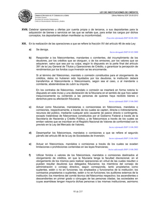 LEY DE INSTITUCIONES DE CRÉDITO
           CÁMARA DE DIPUTADOS DEL H. CONGRESO DE LA UNIÓN                         Última Reforma DOF 25-05-2010
           Secretaría General
           Secretaría de Servicios Parlamentarios
           Centro de Documentación, Información y Análisis




XVIII. Celebrar operaciones u ofertas por cuenta propia o de terceros, a sus depositantes para la
       adquisición de bienes o servicios en las que se señale que, para evitar los cargos por dichos
       conceptos, los depositantes deban manifestar su inconformidad;
                                                                              Fracción reformada DOF 04-06-2001

XIX. En la realización de las operaciones a que se refiere la fracción XV del artículo 46 de esta Ley:

      a)     Se deroga.
                                                                                 Inciso derogado DOF 01-02-2008

      b)     Responder a los fideicomitentes, mandantes o comitentes, del incumplimiento de los
             deudores, por los créditos que se otorguen, o de los emisores, por los valores que se
             adquieran, salvo que sea por su culpa, según lo dispuesto en la parte final del artículo
             391 de la Ley General de Títulos y Operaciones de Crédito, o garantizar la percepción de
             rendimientos por los fondos cuya inversión se les encomiende.

             Si al término del fideicomiso, mandato o comisión constituidos para el otorgamiento de
             créditos, éstos no hubieren sido liquidados por los deudores, la institución deberá
             transferirlos al fideicomitente o fideicomisario, según sea el caso, o al mandante o
             comitente, absteniéndose de cubrir su importe.

             En los contratos de fideicomiso, mandato o comisión se insertará en forma notoria lo
             dispuesto en este inciso y una declaración de la fiduciaria en el sentido de que hizo saber
             inequívocamente su contenido a las personas de quienes haya recibido bienes o
             derechos para su afectación fiduciaria;
                                                                                Inciso reformado DOF 13-06-2003

      c)     Actuar como fiduciarias, mandatarias o comisionistas en fideicomisos, mandatos o
             comisiones, respectivamente, a través de los cuales se capten, directa o indirectamente,
             recursos del público, mediante cualquier acto causante de pasivo directo o contingente,
             excepto tratándose de fideicomisos constituidos por el Gobierno Federal a través de la
             Secretaría de Hacienda y Crédito Público, y de fideicomisos a través de los cuales se
             emitan valores que se inscriban en el Registro Nacional de Valores de conformidad con lo
             previsto en la Ley del Mercado de Valores;
                                                                                Inciso reformado DOF 13-06-2003

      d)     Desempeñar los fideicomisos, mandatos o comisiones a que se refiere el segundo
             párrafo del artículo 88 de la Ley de Sociedades de Inversión;
                                                                                Inciso reformado DOF 13-06-2003

      e)     Actuar en fideicomisos, mandatos o comisiones a través de los cuales se evadan
             limitaciones o prohibiciones contenidas en las leyes financieras;
                                                                                Inciso adicionado DOF 13-06-2003

      f)     Utilizar fondos o valores de los fideicomisos, mandatos o comisiones destinados al
             otorgamiento de créditos, en que la fiduciaria tenga la facultad discrecional, en el
             otorgamiento de los mismos para realizar operaciones en virtud de las cuales resulten o
             puedan resultar deudores sus delegados fiduciarios; los miembros del consejo de
             administración o consejo directivo, según corresponda, tanto propietarios como
             suplentes, estén o no en funciones; los empleados y funcionarios de la institución; los
             comisarios propietarios o suplentes, estén o no en funciones; los auditores externos de la
             institución; los miembros del comité técnico del fideicomiso respectivo; los ascendientes o
             descendientes en primer grado o cónyuges de las personas citadas, las sociedades en
             cuyas asambleas tengan mayoría dichas personas o las mismas instituciones, asimismo


                                                             95 de 237
 