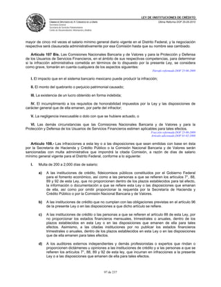 LEY DE INSTITUCIONES DE CRÉDITO
              CÁMARA DE DIPUTADOS DEL H. CONGRESO DE LA UNIÓN                         Última Reforma DOF 25-05-2010
              Secretaría General
              Secretaría de Servicios Parlamentarios
              Centro de Documentación, Información y Análisis




mayor de cinco mil veces el salario mínimo general diario vigente en el Distrito Federal, y la negociación
respectiva será clausurada administrativamente por esa Comisión hasta que su nombre sea cambiado.

    Artículo 107 Bis. Las Comisiones Nacionales Bancaria y de Valores y para la Protección y Defensa
de los Usuarios de Servicios Financieros, en el ámbito de sus respectivas competencias, para determinar
si la infracción administrativa cometida en términos de lo dispuesto por la presente Ley, se considera
como grave, tomarán en cuenta cualquiera de los aspectos siguientes:
                                                                                  Párrafo reformado DOF 25-06-2009

   I. El impacto que en el sistema bancario mexicano puede producir la infracción;

   II. El monto del quebranto o perjuicio patrimonial causado;

   III. La existencia de un lucro obtenido en forma indebida;

   IV. El incumplimiento a los requisitos de honorabilidad impuestos por la Ley y las disposiciones de
carácter general que de ella emanen, por parte del infractor;

   V. La negligencia inexcusable o dolo con que se hubiere actuado, o

   VI. Las demás circunstancias que las Comisiones Nacionales Bancaria y de Valores y para la
Protección y Defensa de los Usuarios de Servicios Financieros estimen aplicables para tales efectos.
                                                                                 Fracción reformada DOF 25-06-2009
                                                                                 Artículo adicionado DOF 01-02-2008

   Artículo 108.- Las infracciones a esta ley o a las disposiciones que sean emitidas con base en ésta
por la Secretaría de Hacienda y Crédito Público o la Comisión Nacional Bancaria y de Valores serán
sancionadas con multa administrativa que impondrá la citada Comisión, a razón de días de salario
mínimo general vigente para el Distrito Federal, conforme a lo siguiente:

   I.   Multa de 200 a 2,000 días de salario:

        a)   A las instituciones de crédito, fideicomisos públicos constituidos por el Gobierno Federal
             para el fomento económico, así como a las personas a que se refieren los artículos 7°, 88,
             89 y 92 de esta Ley, que no proporcionen dentro de los plazos establecidos para tal efecto,
             la información o documentación a que se refiere esta Ley o las disposiciones que emanan
             de ella, así como por omitir proporcionar la requerida por la Secretaría de Hacienda y
             Crédito Público o por la Comisión Nacional Bancaria y de Valores.

        b)   A las instituciones de crédito que no cumplan con las obligaciones previstas en el artículo 96
             de la presente Ley o en las disposiciones a que dicho artículo se refiere.

        c)   A las instituciones de crédito o las personas a que se refieren el artículo 88 de esta Ley, por
             no proporcionar los estados financieros mensuales, trimestrales o anuales, dentro de los
             plazos establecidos en esta Ley o en las disposiciones que emanen de ella para tales
             efectos. Asimismo, a las citadas instituciones por no publicar los estados financieros
             trimestrales o anuales, dentro de los plazos establecidos en esta Ley o en las disposiciones
             que de ella emanen para tales efectos.

        d)   A los auditores externos independientes y demás profesionistas o expertos que rindan o
             proporcionen dictámenes u opiniones a las instituciones de crédito y a las personas a que se
             refieren los artículos 7°, 88, 89 y 92 de esta ley, que incurran en infracciones a la presente
             Ley o a las disposiciones que emanen de ella para tales efectos.



                                                                97 de 237
 