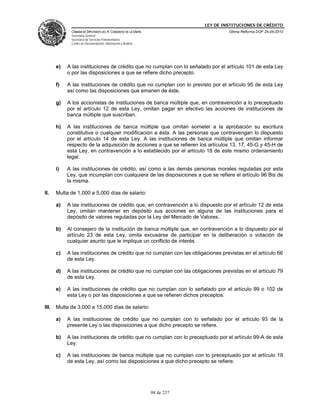 LEY DE INSTITUCIONES DE CRÉDITO
             CÁMARA DE DIPUTADOS DEL H. CONGRESO DE LA UNIÓN                        Última Reforma DOF 25-05-2010
             Secretaría General
             Secretaría de Servicios Parlamentarios
             Centro de Documentación, Información y Análisis




       e)   A las instituciones de crédito que no cumplan con lo señalado por el artículo 101 de esta Ley
            o por las disposiciones a que se refiere dicho precepto.

       f)   A las instituciones de crédito que no cumplan con lo previsto por el artículo 95 de esta Ley
            así como las disposiciones que emanen de éste.

       g)   A los accionistas de instituciones de banca múltiple que, en contravención a lo preceptuado
            por el artículo 12 de esta Ley, omitan pagar en efectivo las acciones de instituciones de
            banca múltiple que suscriban.

       h)   A las instituciones de banca múltiple que omitan someter a la aprobación su escritura
            constitutiva o cualquier modificación a ésta. A las personas que contravengan lo dispuesto
            por el artículo 14 de esta Ley. A las instituciones de banca múltiple que omitan informar
            respecto de la adquisición de acciones a que se refieren los artículos 13, 17, 45-G y 45-H de
            esta Ley, en contravención a lo establecido por el artículo 18 de este mismo ordenamiento
            legal.

       i)   A las instituciones de crédito, así como a las demás personas morales reguladas por esta
            Ley, que incumplan con cualquiera de las disposiciones a que se refiere el artículo 96 Bis de
            la misma.

II.    Multa de 1,000 a 5,000 días de salario:

       a)   A las instituciones de crédito que, en contravención a lo dispuesto por el artículo 12 de esta
            Ley, omitan mantener en depósito sus acciones en alguna de las instituciones para el
            depósito de valores reguladas por la Ley del Mercado de Valores.

       b)   Al consejero de la institución de banca múltiple que, en contravención a lo dispuesto por el
            artículo 23 de esta Ley, omita excusarse de participar en la deliberación o votación de
            cualquier asunto que le implique un conflicto de interés.

       c)   A las instituciones de crédito que no cumplan con las obligaciones previstas en el artículo 66
            de esta Ley.

       d)   A las instituciones de crédito que no cumplan con las obligaciones previstas en el artículo 79
            de esta Ley.

       e)   A las instituciones de crédito que no cumplan con lo señalado por el artículo 99 o 102 de
            esta Ley o por las disposiciones a que se refieren dichos preceptos.

III.   Multa de 3,000 a 15,000 días de salario:

       a)   A las instituciones de crédito que no cumplan con lo señalado por el artículo 93 de la
            presente Ley o las disposiciones a que dicho precepto se refiere.

       b)   A las instituciones de crédito que no cumplan con lo preceptuado por el artículo 99-A de esta
            Ley.

       c)   A las instituciones de banca múltiple que no cumplan con lo preceptuado por el artículo 19
            de esta Ley, así como las disposiciones a que dicho precepto se refiere.




                                                               98 de 237
 