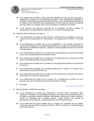LEY DE INSTITUCIONES DE CRÉDITO
           CÁMARA DE DIPUTADOS DEL H. CONGRESO DE LA UNIÓN                        Última Reforma DOF 25-05-2010
           Secretaría General
           Secretaría de Servicios Parlamentarios
           Centro de Documentación, Información y Análisis




     d)   A las instituciones de crédito y demás personas reguladas por esta Ley que se opongan u
          obstaculicen el ejercicio de las facultades que ésta y otras disposiciones aplicables le
          confieren a la Secretaría de Hacienda y Crédito Público o a la Comisión Nacional Bancaria y
          de Valores. No se entenderá como obstaculización el hacer valer los recursos de defensa
          que la ley prevé y en cualquier caso, previo a la sanción, se deberá oír al infractor.

     e)   A las personas que adquieran acciones de una institución de banca múltiple, en
          contravención a lo establecido en los artículos 13, 17, 45-G y 45-H de esta Ley.

IV. Multa de 5,000 a 20,000 días de salarios:

     a)   A las instituciones de crédito que den noticias o información de los depósitos, servicios o
          cualquier tipo de operaciones en contravención a lo dispuesto por el artículo 117 de esta
          Ley.

     b)   A las instituciones de crédito que no den cumplimiento a las acciones preventivas y
          correctivas ordenadas por la Comisión Nacional Bancaria y de Valores, en el ejercicio de sus
          atribuciones en materia de inspección y vigilancia, excepto aquéllas previstas en la fracción
          V de este artículo.

     c)   A las instituciones de crédito que no cumplan con lo preceptuado por el artículo 50 de esta
          Ley así como las disposiciones que emanan de ésta.

     d)   A las instituciones de crédito que no cumplan con lo preceptuado por el artículo 55 de esta
          Ley así como disposiciones que emanan de ésta.

     e)   A las instituciones de crédito que no cumplan con las obligaciones previstas en el artículo 65
          de esta Ley.

     f)   A las instituciones de crédito que, al realizar operaciones con valores, no cumplan con lo
          dispuesto por el artículo 53 de esta Ley.

     g)   A las instituciones de crédito que no cumplan con los lineamientos y requisitos previstos en
          los artículos 73 y 73 Bis de la presente Ley.

     h)   A las instituciones de crédito que no cumplan con lo señalado por el artículo 76 de la
          presente Ley o por las disposiciones a que dicho precepto se refiere.

     i)   Se deroga
                                                                                 Inciso derogado DOF 25-06-2009

V.   Multa de 20,000 a 100,000 días de salario:

     a)   A las instituciones de crédito que proporcionen, en forma dolosa, información falsa,
          imprecisa o incompleta a las autoridades financieras, que tenga como consecuencia que no
          se refleje su verdadera situación financiera, administrativa, económica o jurídica, siempre y
          cuando se compruebe que el director general o algún miembro del consejo de
          administración de la institución correspondiente tuvo conocimiento de tal acto.

     b)   A las instituciones de banca múltiple que no cumplan con cualquiera de las medidas
          correctivas a que se refieren los artículos 134 Bis y 134 Bis 1 de esta Ley o las disposiciones
          que de ellos emanen.




                                                             99 de 237
 