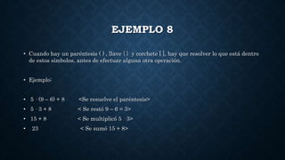 EJEMPLO 8
• Cuando hay un paréntesis ( ) , llave { } y corchete [ ], hay que resolver lo que está dentro
de estos símbolos, antes de efectuar alguna otra operación.
• Ejemplo:
• 5 · (9 – 6) + 8 <Se resuelve el paréntesis>
• 5 · 3 + 8 < Se restó 9 – 6 = 3>
• 15 + 8 < Se multiplicó 5 · 3>
• 23 < Se sumó 15 + 8>
 