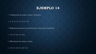 EJEMPLO 14
• Combinación de sumas, restas y productos.
• 3 · 2 - 5 + 4 · 3 - 8 + 5 · 2 =
• Realizamos primero los productos por tener mayor prioridad.
• = 6 - 5 + 12 - 8 + 10 =
• Efectuamos las sumas y restas.
• = 6 - 5 + 12 - 8 + 10 = 15
 