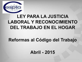 LEY PARA LA JUSTICIA
LABORAL Y RECONOCIMIENTO
DEL TRABAJO EN EL HOGAR
Reformas al Código del Trabajo
Abril - 2015
 