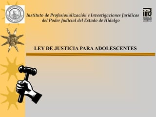 Instituto de Profesionalización e Investigaciones Jurídicas
        del Poder Judicial del Estado de Hidalgo




    LEY DE JUSTICIA PARA ADOLESCENTES
 