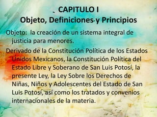 CAPITULO I
     Objeto, Definiciones y Principios
Objeto: la creación de un sistema integral de
 justicia para menores.
Derivado de la Constitución Política de los Estados
 Unidos Mexicanos, la Constitución Política del
 Estado Libre y Soberano de San Luis Potosí, la
 presente Ley, la Ley Sobre los Derechos de
 Niñas, Niños y Adolescentes del Estado de San
 Luis Potosí, así como los tratados y convenios
 internacionales de la materia.
 