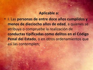 Aplicable a:
• I. Las personas de entre doce años cumplidos y
  menos de dieciocho años de edad, a quienes se
  atribuya o compruebe la realización de
  conductas tipificadas como delitos en el Código
  Penal del Estado, o en otros ordenamientos que
  así las contemplen;
 