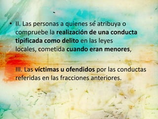 • II. Las personas a quienes se atribuya o
  compruebe la realización de una conducta
  tipificada como delito en las leyes
  locales, cometida cuando eran menores,

 III. Las víctimas u ofendidos por las conductas
 referidas en las fracciones anteriores.
 