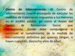 • Centro de Internamiento: Al Centro de
  Internamiento Juvenil encargado de ejecutar las
  medidas de tratamiento impuestas a los menores
  en el ámbito estatal, así como al Anexo del
  Centro    de     Reinserción     Social,   que
  corresponda, donde debe compurgarse o
  continuar el cumplimiento de la medida de
  internamiento definitivo por quienes tengan, o
  hayan cumplido, dieciocho años de edad;
 