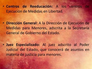 • Centros de Reeducación: A los centros de
  Ejecución de Medidas en Libertad.

• Dirección General: A la Dirección de Ejecución de
  Medidas para Menores, adscrita a la Secretaría
  General de Gobierno del Estado.

• Juez Especializado: Al juez adscrito al Poder
  Judicial del Estado, que conocerá de asuntos en
  materia de justicia para menores.
 