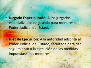 • Juzgado Especializado: A los juzgados
  especializados en justicia para menores del
  Poder Judicial del Estado.

• Juez de Ejecución: A la autoridad adscrita al
  Poder Judicial del Estado, facultada para dar
  seguimiento a la ejecución de las medidas
  impuestas a los menores.
 