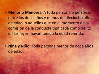 • Menor o Menores: A toda persona o personas
  entre los doce años y menos de dieciocho años
  de edad, o aquéllos que en el momento de la
  comisión de la conducta tipificada como delito
  en las leyes, hayan tenido la edad referida.

• Niña y Niño: Toda persona menor de doce años
  de edad.
 