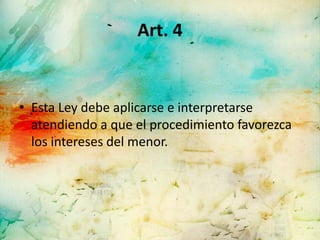 Art. 4


• Esta Ley debe aplicarse e interpretarse
  atendiendo a que el procedimiento favorezca
  los intereses del menor.
 