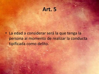 Art. 5


• La edad a considerar será la que tenga la
  persona al momento de realizar la conducta
  tipificada como delito.
 