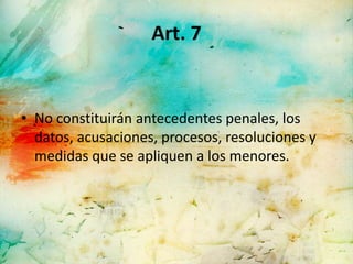 Art. 7


• No constituirán antecedentes penales, los
  datos, acusaciones, procesos, resoluciones y
  medidas que se apliquen a los menores.
 