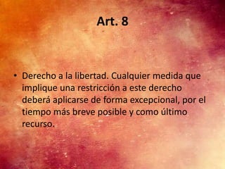 Art. 8


• Derecho a la libertad. Cualquier medida que
  implique una restricción a este derecho
  deberá aplicarse de forma excepcional, por el
  tiempo más breve posible y como último
  recurso.
 