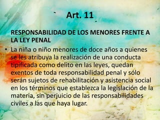 Art. 11
  RESPONSABILIDAD DE LOS MENORES FRENTE A
  LA LEY PENAL
• La niña o niño menores de doce años a quienes
  se les atribuya la realización de una conducta
  tipificada como delito en las leyes, quedan
  exentos de toda responsabilidad penal y sólo
  serán sujetos de rehabilitación y asistencia social
  en los términos que establezca la legislación de la
  materia, sin perjuicio de las responsabilidades
  civiles a las que haya lugar.
 