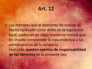 Art. 12

• Los menores que al momento de realizar el
  hecho tipificado como delito en la legislación
  local, padezcan de algún trastorno mental que
  les impida comprender la trascendencia y las
  consecuencias de la conducta
  realizada, quedan exentos de responsabilidad
  en los términos de la presente Ley.
 