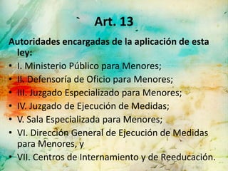 Art. 13
Autoridades encargadas de la aplicación de esta
  ley:
• I. Ministerio Público para Menores;
• II. Defensoría de Oficio para Menores;
• III. Juzgado Especializado para Menores;
• IV. Juzgado de Ejecución de Medidas;
• V. Sala Especializada para Menores;
• VI. Dirección General de Ejecución de Medidas
  para Menores, y
• VII. Centros de Internamiento y de Reeducación.
 
