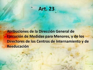 Art. 23


Atribuciones de la Dirección General de
Ejecución de Medidas para Menores, y de los
Directores de los Centros de Internamiento y de
Reeducación
 