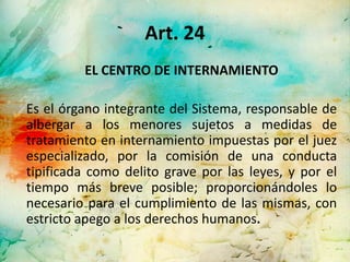 Art. 24
         EL CENTRO DE INTERNAMIENTO

Es el órgano integrante del Sistema, responsable de
albergar a los menores sujetos a medidas de
tratamiento en internamiento impuestas por el juez
especializado, por la comisión de una conducta
tipificada como delito grave por las leyes, y por el
tiempo más breve posible; proporcionándoles lo
necesario para el cumplimiento de las mismas, con
estricto apego a los derechos humanos.
 