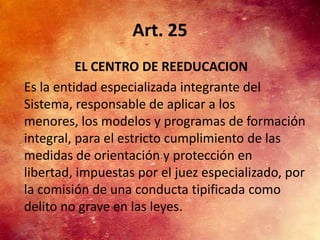Art. 25
          EL CENTRO DE REEDUCACION
Es la entidad especializada integrante del
Sistema, responsable de aplicar a los
menores, los modelos y programas de formación
integral, para el estricto cumplimiento de las
medidas de orientación y protección en
libertad, impuestas por el juez especializado, por
la comisión de una conducta tipificada como
delito no grave en las leyes.
 