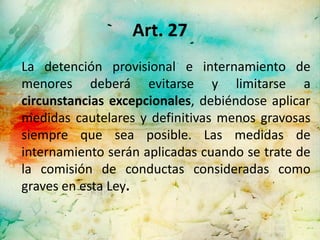 Art. 27
La detención provisional e internamiento de
menores deberá evitarse y limitarse a
circunstancias excepcionales, debiéndose aplicar
medidas cautelares y definitivas menos gravosas
siempre que sea posible. Las medidas de
internamiento serán aplicadas cuando se trate de
la comisión de conductas consideradas como
graves en esta Ley.
 