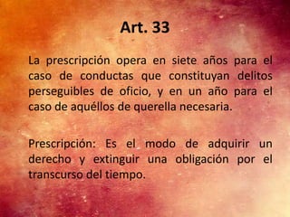 Art. 33
La prescripción opera en siete años para el
caso de conductas que constituyan delitos
perseguibles de oficio, y en un año para el
caso de aquéllos de querella necesaria.

Prescripción: Es el modo de adquirir un
derecho y extinguir una obligación por el
transcurso del tiempo.
 